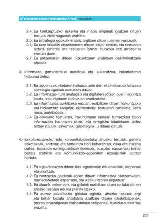IV. eranskina: Lehen Hezkuntzako Arloak Hizkuntzak



    2.4.  a kontzeptuzko eskema eta mapa sinpleak osatzen dituen
         E
         testuko ideia nagusiak erabilita.  
    2.5.  a estrategia egokiak erabiliz argitzen dituen ulermen-arazoak.
         E
    2.6.  a bere ideiekin erlazionatzen dituen eduki berriak, eta testuaren
         E
         alderdi zehatzei eta testuaren formari buruzko iritzi arrazoitua
         ematen duen.
    2.7.  a antzematen dituen hizkuntzaren erabilpen diskriminatzaile
         E
         ohikoak.

3.- nformazio garrantzitsua aurkitzea eta aukeratzea, irakurketaren
    I
    helburua betez.

    3.1.  a dakien irakurketaren helburua zein den, eta helburuak lortzeko
         E
         estrategia egokiak erabiltzen dituen.
    3.2.  a informazio-iturri analogiko eta digitalera jotzen duen, laguntza
         E
         jasota, irakurketaren helburuari erantzuteko.
    3.3.  a informazioa aurkitzeko orduan, erabiltzen dituen hizkuntzako
         E
         eta hizkuntzaz kanpoko elementuak: testuaren banaketa, letra
         mota, aurkibideak...
    3.4.  a eskolako testuetan, irakurketaren xedeari funtsezkoa zaion
         E
         informazioa hautatzen duen, eta erregistro-bitartekoen bidez
         biltzen (taulak, eskemak, galdetegiak...) dituen datuak.


4.-  skola-esparruko edo komunikabideetako ahozko testuak, genero
    E
    askotakoak, sortzea; eta sorkuntza hori koherentea, osoa eta zuzena
    izatea, baliabide ez-linguistikoak (keinuak, ikusizko euskarriak) behar
    bezala erabilita eta komunikazio-egoeraren ezaugarriak aintzat
    hartuta.

    4.1.  a argi adierazten dituen ikas-egoerekiko dituen ideiak, bizipenak
         E
         eta jakintzak.
    4.2.  a zentzuzko galderak egiten dituen informazioa bilatzerakoan,
         E
         bai hedabideen esparruan, bai ikaskuntzaren esparruan.
    4.3.  a oharrik, eskemarik eta gidoirik erabiltzen duen sortuko dituen
         E
         ahozko testuen edukia planifikatzeko.
    4.4.  a aurrez planifikazio gidatua eginda, ahozko testuak argi
         E
         eta behar bezala antolatuta azaltzen dituen (deskribapenak,
         prozesuen azalpenak eta bestelako azalpenak), ikusizko euskarriak
         erabilita.

                                                                                228
 
