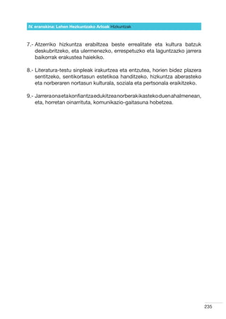 IV. eranskina: Lehen Hezkuntzako Arloak Hizkuntzak



7.-  tzerriko hizkuntza erabiltzea beste errealitate eta kultura batzuk
    A
    deskubritzeko, eta ulermenezko, errespetuzko eta laguntzazko jarrera
    baikorrak erakustea haiekiko.

8.-  iteratura-testu sinpleak irakurtzea eta entzutea, horien bidez plazera
    L
    sentitzeko, sentikortasun estetikoa handitzeko, hizkuntza aberasteko
    eta norberaren nortasun kulturala, soziala eta pertsonala eraikitzeko.

9.-  arrera ona eta konfiantza edukitzea norberak ikasteko duen ahalmenean,
    J
    eta, horretan oinarrituta, komunikazio-gaitasuna hobetzea.




                                                                               235
 