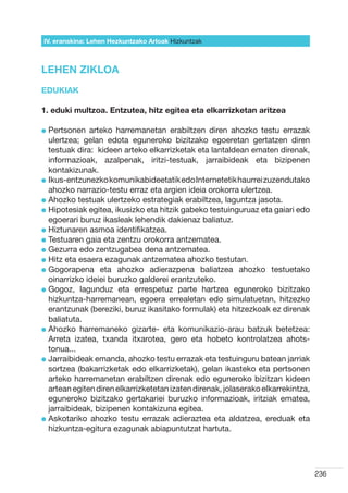 IV. eranskina: Lehen Hezkuntzako Arloak Hizkuntzak



LEHEN ZIKLOA
EDUKIAK

1. eduki multzoa. Entzutea, hitz egitea eta elkarrizketan aritzea

l  ertsonen
  P            arteko harremanetan erabiltzen diren ahozko testu errazak
  ulertzea; gelan edota eguneroko bizitzako egoeretan gertatzen diren
  testuak dira:  kideen arteko elkarrizketak eta lantaldean ematen direnak,
  informazioak, azalpenak, iritzi-testuak, jarraibideak eta bizipenen
  kontakizunak.
l kus-entzunezko komunikabideetatik edo Internetetik haurrei zuzendutako
  I
  ahozko narrazio-testu erraz eta argien ideia orokorra ulertzea.
l  hozko testuak ulertzeko estrategiak erabiltzea, laguntza jasota.
  A
l  ipotesiak egitea, ikusizko eta hitzik gabeko testuinguruaz eta gaiari edo
  H
  egoerari buruz ikasleak lehendik dakienaz baliatuz.
l  iztunaren asmoa identifikatzea.
  H
l  estuaren gaia eta zentzu orokorra antzematea.
  T
l  ezurra edo zentzugabea dena antzematea.
  G
l  itz eta esaera ezagunak antzematea ahozko testutan.
  H
l  ogorapena eta ahozko adierazpena baliatzea ahozko testuetako
  G
  oinarrizko ideiei buruzko galderei erantzuteko.
l  ogoz, lagunduz eta errespetuz parte hartzea eguneroko bizitzako
  G
  hizkuntza-harremanean, egoera errealetan edo simulatuetan, hitzezko
  erantzunak (bereziki, buruz ikasitako formulak) eta hitzezkoak ez direnak
  baliatuta.
l  hozko harremaneko gizarte- eta komunikazio-arau batzuk betetzea:
  A
  Arreta izatea, txanda itxarotea, gero eta hobeto kontrolatzea ahots-
  tonua...
l  arraibideak emanda, ahozko testu errazak eta testuinguru batean jarriak
  J
  sortzea (bakarrizketak edo elkarrizketak), gelan ikasteko eta pertsonen
  arteko harremanetan erabiltzen direnak edo eguneroko bizitzan kideen
  artean egiten diren elkarrizketetan izaten direnak, jolaserako elkarrekintza,
  eguneroko bizitzako gertakariei buruzko informazioak, iritziak ematea,
  jarraibideak, bizipenen kontakizuna egitea.
l  skotariko ahozko testu errazak adieraztea eta aldatzea, ereduak eta
  A
  hizkuntza-egitura ezagunak abiapuntutzat hartuta.




                                                                                  236
 