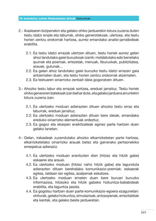 IV. eranskina: Lehen Hezkuntzako Arloak Hizkuntzak



2.- kaslearen bizipenekin eta gelako ohiko jarduerekin lotura zuzena duten
    I
    testu idatzi sinple eta laburrak, ohiko generotakoak, ulertzea, eta testu
    horien zentzu orokorrak hartzea, aurrez emandako analisi-jarraibideak
    erabilita.

    2.1.  a testu idatzi errazak ulertzen dituen, testu horiek aurrez gelan
         E
         ahoz landutako gaiei buruzkoak izanik: moldatutako edo benetako
         ipuinak eta poemak, errezetak, menuak, liburuxkak, publizitatea,
         arauak, gutunak...
    2.2.  a gelan ahoz landutako gaiei buruzko testu idatzi errazen gaia
         E
         antzematen duen, eta testu horien zentzu orokorrak atzematen.
    2.3.  a testuaren oinarrizko zenbait ideia gogoratzen dituen.
         E

3.-  hozko testu labur eta errazak sortzea, ereduei jarraituz. Testu horiek
    A
    ohiko generoren batekoak izan behar dute, eta gelako jarduera arruntekin
    lotura zuzena izan.

    2.1.  a ulertzeko moduan adierazten dituen ahozko testu erraz eta
         E
         laburrak, ereduei jarraituz.
    2.2.  a ulertzeko moduan adierazten dituen bere ideiak, emandako
         E
         ereduko oinarrizko elementuak ordeztuz.  
    2.3.  a gogoz eta ekarpen eraikitzaileak eginez parte hartzen duen
         E
         gelako lanetan.

4.-  elan, irakasleak zuzendutako ahozko elkarrizketetan parte hartzea,
    G
    elkarrizketetako oinarrizko arauak betez eta gainerako pertsonekiko
    errespetua adieraziz.

    4.1.  a ulertzeko moduan erantzuten dien (hitzez eta hitzik gabe)
         E
         eskaerei eta arauei.
    4.2.  a ulertzeko moduan (hitzez nahiz hitzik gabe) eta lagunduta
         E
         adierazten dituen berehalako komunikazio-premiak: eskaerak
         egitea, taldean lan egitea, azalpenak eskatzea.
    4.3.  a ulertzeko moduan ematen duen bere buruari buruzko
         E
         informazioa, hitzezko eta hitzik gabeko hizkuntza-baliabideak
         erabilita, eta laguntza jasota.
    4.4.  a gogotsu hartzen duen parte komunikazio-egoera ezagunetan:
         E
         ohiturak, gelako hizkuntza, simulazioak, antzezpenak, errezitaldiak
         eta kantak, eta gelako beste jardueretan.


                                                                                241
 