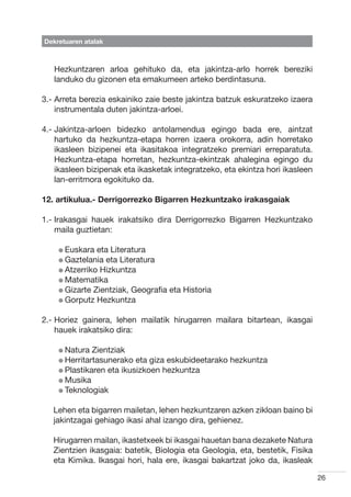 Dekretuaren atalak



   Hezkuntzaren arloa gehituko da, eta jakintza-arlo horrek bereziki
   landuko du gizonen eta emakumeen arteko berdintasuna.

3.-  rreta berezia eskainiko zaie beste jakintza batzuk eskuratzeko izaera
    A
    instrumentala duten jakintza-arloei.

4.-  akintza-arloen bidezko antolamendua egingo bada ere, aintzat
    J
    hartuko da hezkuntza-etapa horren izaera orokorra, adin horretako
    ikasleen bizipenei eta ikasitakoa integratzeko premiari erreparatuta.
    Hezkuntza-etapa horretan, hezkuntza-ekintzak ahalegina egingo du
    ikasleen bizipenak eta ikasketak integratzeko, eta ekintza hori ikasleen
    lan-erritmora egokituko da.

12. artikulua.- Derrigorrezko Bigarren Hezkuntzako irakasgaiak

1.- rakasgai hauek irakatsiko dira Derrigorrezko Bigarren Hezkuntzako
    I
    maila guztietan:

    l Euskara  eta Literatura
    l Gaztelania eta Literatura
    l Atzerriko Hizkuntza
    l Matematika
    l Gizarte Zientziak, Geografia eta Historia
    l Gorputz Hezkuntza


2.-  oriez gainera, lehen mailatik hirugarren mailara bitartean, ikasgai
    H
    hauek irakatsiko dira:

    l Natura  Zientziak
    l Herritartasunerako eta giza eskubideetarako hezkuntza
    l Plastikaren eta ikusizkoen hezkuntza
    l Musika
    l Teknologiak


   Lehen eta bigarren mailetan, lehen hezkuntzaren azken zikloan baino bi
   jakintzagai gehiago ikasi ahal izango dira, gehienez.

   Hirugarren mailan, ikastetxeek bi ikasgai hauetan bana dezakete Natura
   Zientzien ikasgaia: batetik, Biologia eta Geologia, eta, bestetik, Fisika
   eta Kimika. Ikasgai hori, hala ere, ikasgai bakartzat joko da, ikasleak

                                                                               26
 