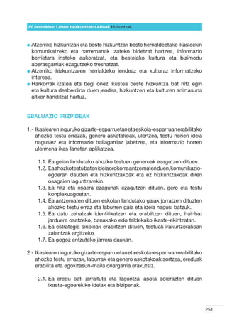 IV. eranskina: Lehen Hezkuntzako Arloak Hizkuntzak



l  tzerriko hizkuntzak eta beste hizkuntzak beste herrialdeetako ikasleekin
  A
  komunikatzeko eta harremanak izateko bidetzat hartzea, informazio
  berrietara iristeko aukeratzat, eta bestelako kultura eta bizimodu
  aberasgarriak ezagutzeko tresnatzat.
l  tzerriko hizkuntzaren herrialdeko jendeaz eta kulturaz informatzeko
  A
  interesa.
l  arkorrak izatea eta begi onez ikustea beste hizkuntza bat hitz egin
  H
  eta kultura desberdina duen jendea, hizkuntzen eta kulturen aniztasuna
  altxor handitzat hartuz.


EBALUAZIO IRIZPIDEAK

1.- kaslearen inguruko gizarte-esparruetan eta eskola-esparruan erabilitako
    I
    ahozko testu errazak, genero askotakoak, ulertzea, testu horien ideia
    nagusiez eta informazio baliagarriaz jabetzea, eta informazio horren
    ulermena ikas-lanetan aplikatzea.

    1.1.  a gelan landutako ahozko testuen generoak ezagutzen dituen.
         E
    1.2.  a ahozko testu baten ideia orokorra antzematen duen, komunikazio-
         E
         egoeran dauden eta hizkuntzakoak eta ez hizkuntzakoak diren
         osagaien laguntzarekin.
    1.3.  a hitz eta esaera ezagunak ezagutzen dituen, gero eta testu
         E
         konplexuagoetan.
    1.4.  a antzematen dituen eskolan landutako gaiak jorratzen dituzten
         E
         ahozko testu erraz eta laburren gaia eta ideia nagusi batzuk.
    1.5.  a datu zehatzak identifikatzen eta erabiltzen dituen, hainbat
         E
         jarduera osatzeko, banakako edo taldekako ikaste-ekintzatan.
    1.6.  a estrategia sinpleak erabiltzen dituen, testuak irakurtzerakoan
         E
         zalantzak argitzeko.
    1.7.  a gogoz entzuteko jarrera daukan.
         E

2.- kaslearen inguruko gizarte-esparruetan eta eskola-esparruan erabilitako
    I
    ahozko testu errazak, laburrak eta genero askotakoak sortzea, ereduak
    erabilita eta egokitasun-maila onargarria erakutsiz.

    2.1.  a eredu bati jarraituta eta laguntza jasota adierazten dituen
         E
         ikaste-egoerekiko ideiak eta bizipenak.



                                                                               251
 
