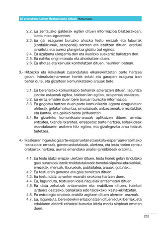IV. eranskina: Lehen Hezkuntzako Arloak Hizkuntzak



    2.2.  a zentzuzko galderak egiten dituen informazioa bilatzerakoan,
         E
         ikaskuntza-egoeretan.
    2.3.  a gai ezagunei buruzko ahozko testu errazak eta laburrak
         E
         (kontakizunak, azalpenak) sortzen eta azaltzen dituen, ereduei
         jarraituta eta aurrez plangintza gidatu bat eginda.
    2.4.  a azalpena ulergarria den eta ikusizko euskarriz baliatzen den.
         E
    2.5.  a nahiko ongi intonatu eta ahoskatzen duen.
         E
    2.6.  a ahotsa eta keinuak kontrolatzen dituen, neurriren batean.
         E

3.-  itzezko eta irakasleak zuzendutako elkarrekintzetan parte hartzea
    H
    gelan. Interakzio-harreman horiek eduki eta garapen ezaguna izan
    behar dute, eta gizartean komunikatzeko arauak bete.

    3.1.  a berehalako komunikazio beharrak adierazten dituen, laguntza
         E
         jasota: eskaerak egitea, taldean lan egitea, azalpenak eskatzea.
    3.2.  a erraz ematen duen bere buruari buruzko informazioa.
         E
    3.3.  a gogotsu hartzen duen parte komunikazio-egoera ezagunetan:
         E
         ohiturak, gelako hizkuntza, simulazioak, antzezpenak, errezitaldiak
         eta kantak, eta gelako beste jardueretan.
    3.4.  a gizarteko komunikazio-arauak aplikatzen dituen: arretaz
         E
         entzutea, txanda itxarotea, errespetuz parte hartzea, solaskideak
         esandakoaren arabera hitz egitea, eta gizalegezko arau batzuk
         betetzea.

4.- kaslearen inguruko gizarte-esparruetan eta eskola-esparruan erabilitako
    I
    testu idatzi errazak, genero askotakoak, ulertzea, eta testu horien zentzu
    orokorrak hartzea, aurrez emandako analisi-jarraibideak erabilita.

    4.1.  a testu idatzi errazak ulertzen dituen, testu horiek gelan landutako
         E
         gaiei buruzkoak izanik: moldatutako edo benetako ipuinak eta olerkiak,
         errezetak, menuak, liburuxkak, publizitatea, arauak, gutunak...
    4.2.  a testuaren generoa eta gaia bereizten dituen.
         E
    4.3.  a testu idatzi arrunten esanahi orokorra hartzen duen.
         E
    4.4.  a, lagunduta, testuaren ideia nagusiak antzematen dituen.
         E
    4.5.  a datu zehatzak antzematen eta erabiltzen dituen, hainbat
         E
         jarduera osatzeko, banakako edo taldekako ikaste-ekintzetan.
    4.6.  a estrategia sinpleak erabiliz argitzen dituen ulermen-arazoak.
         E
    4.7.  a, lagunduta, bere ideiekin erlazionatzen dituen eduki berriak, eta
         E
         edukiaren alderdi zehatzei buruzko iritzia modu sinplean ematen
         duen.

                                                                                  252
 