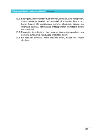 IV. eranskina: Lehen Hezkuntzako Arloak Hizkuntzak



    13.2.  a gogotsu parte hartzen duen errimak, abestiak, aho-korapiloak,
          E
          asmakizunak, ipuinak edo antzezlan txikiak antzezten, birsortzen,
          buruz ikasten eta errezitatzen (erritmo, ahoskera, azentu eta
          intonazio egokiz), horretarako antzezpenaren estrategia sinple
          batzuk erabiliz.
    13.3.  a gelako liburutegiaren funtzionamendua ezagutzen duen, eta
          E
          gero eta autonomia handiagoz erabiltzen duen.
    13.4.  a testuari buruzko iritzia ematen duen, hitzez eta modu
          E
          sinplean.




                                                                              256
 