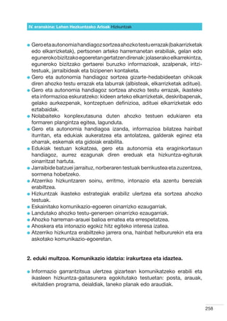 IV. eranskina: Lehen Hezkuntzako Arloak Hizkuntzak



l  ero eta autonomia handiagoz sortzea ahozko testu errazak (bakarrizketak
  G
  edo elkarrizketak), pertsonen arteko harremanetan erabiliak, gelan edo
  eguneroko bizitzako egoeretan gertatzen direnak: jolaserako elkarrekintza,
  eguneroko bizitzako gertaerei buruzko informazioak, azalpenak, iritzi-
  testuak, jarraibideak eta bizipenen kontaketa.
l  ero eta autonomia handiagoz sortzea gizarte-hedabideetan ohikoak
  G
  diren ahozko testu errazak eta laburrak (albisteak, elkarrizketak adituei).
l  ero eta autonomia handiagoz sortzea ahozko testu errazak, ikasteko
  G
  eta informazioa eskuratzeko: kideen arteko elkarrizketak, deskribapenak,
  gelako aurkezpenak, kontzeptuen definizioa, adituei elkarrizketak edo
  eztabaidak.
l  olabaiteko konplexutasuna duten ahozko testuen edukiaren eta
  N
  formaren plangintza egitea, lagunduta.
l  ero eta autonomia handiagoa izanda, informazioa bilatzea hainbat
  G
  iturritan, eta edukiak aukeratzea eta antolatzea, galderak eginez eta
  oharrak, eskemak eta gidoiak erabilita.
l  dukiak testuan kokatzea, gero eta autonomia eta eraginkortasun
  E
  handiagoz, aurrez ezagunak diren ereduak eta hizkuntza-egiturak
  oinarritzat hartuta.
l  arraibide batzuei jarraituz, norberaren testuak berrikustea eta zuzentzea,
  J
  sormena hobetzeko.
l  tzerriko hizkuntzaren soinu, erritmo, intonazio eta azentu bereziak
  A
  erabiltzea.
l  izkuntzak ikasteko estrategiak erabiliz ulertzea eta sortzea ahozko
  H
  testuak.
l  skainitako komunikazio-egoeren oinarrizko ezaugarriak.
  E
l  andutako ahozko testu-generoen oinarrizko ezaugarriak.
  L
l  hozko harreman-arauei balioa ematea eta errespetatzea.
  A
l  hoskera eta intonazio egokiz hitz egiteko interesa izatea.
  A
l  tzerriko hizkuntza erabiltzeko jarrera ona, hainbat helbururekin eta era
  A
  askotako komunikazio-egoeretan.


2. eduki multzoa. Komunikazio idatzia: irakurtzea eta idaztea.

l nformazio
  I           garrantzitsua ulertzea gizartean komunikatzeko erabili eta
  ikasleen hizkuntza-gaitasunera egokitutako testuetan: posta, arauak,
  ekitaldien programa, deialdiak, laneko planak edo araudiak.



                                                                                 258
 