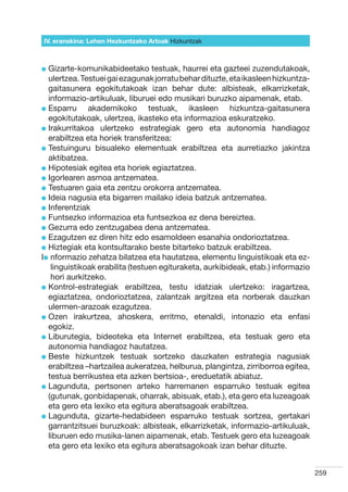 IV. eranskina: Lehen Hezkuntzako Arloak Hizkuntzak



l  izarte-komunikabideetako
  G                               testuak, haurrei eta gazteei zuzendutakoak,
  ulertzea. Testuei gai ezagunak jorratu behar dituzte, eta ikasleen hizkuntza-
  gaitasunera egokitutakoak izan behar dute: albisteak, elkarrizketak,
  informazio-artikuluak, liburuei edo musikari buruzko aipamenak, etab.
l  sparru
  E           akademikoko testuak, ikasleen hizkuntza-gaitasunera
  egokitutakoak, ulertzea, ikasteko eta informazioa eskuratzeko.
l rakurritakoa ulertzeko estrategiak gero eta autonomia handiagoz
  I
  erabiltzea eta horiek transferitzea:
l  estuinguru bisualeko elementuak erabiltzea eta aurretiazko jakintza
  T
  aktibatzea.
l  ipotesiak egitea eta horiek egiaztatzea.
  H
l gorlearen asmoa antzematea.
  I
l  estuaren gaia eta zentzu orokorra antzematea.
  T
l deia nagusia eta bigarren mailako ideia batzuk antzematea.
  I
l nferentziak
  I
l  untsezko informazioa eta funtsezkoa ez dena bereiztea.
  F
l  ezurra edo zentzugabea dena antzematea.
  G
l  zagutzen ez diren hitz edo esamoldeen esanahia ondorioztatzea.
  E
l  iztegiak eta kontsultarako beste bitarteko batzuk erabiltzea.
  H
Il  formazio zehatza bilatzea eta hautatzea, elementu linguistikoak eta ez-
   n
   linguistikoak erabilita (testuen egituraketa, aurkibideak, etab.) informazio
   hori aurkitzeko.
l  ontrol-estrategiak erabiltzea, testu idatziak ulertzeko: iragartzea,
  K
  egiaztatzea, ondorioztatzea, zalantzak argitzea eta norberak dauzkan
  ulermen-arazoak ezagutzea.
l  zen irakurtzea, ahoskera, erritmo, etenaldi, intonazio eta enfasi
  O
  egokiz.
l  iburutegia, bideoteka eta Internet erabiltzea, eta testuak gero eta
  L
  autonomia handiagoz hautatzea.
l  este hizkuntzek testuak sortzeko dauzkaten estrategia nagusiak
  B
  erabiltzea –hartzailea aukeratzea, helburua, plangintza, zirriborroa egitea,
  testua berrikustea eta azken bertsioa-, ereduetatik abiatuz.
l  agunduta, pertsonen arteko harremanen esparruko testuak egitea
  L
  (gutunak, gonbidapenak, oharrak, abisuak, etab.), eta gero eta luzeagoak
  eta gero eta lexiko eta egitura aberatsagoak erabiltzea.
l  agunduta, gizarte-hedabideen esparruko testuak sortzea, gertakari
  L
  garrantzitsuei buruzkoak: albisteak, elkarrizketak, informazio-artikuluak,
  liburuen edo musika-lanen aipamenak, etab. Testuek gero eta luzeagoak
  eta gero eta lexiko eta egitura aberatsagokoak izan behar dituzte.


                                                                                  259
 