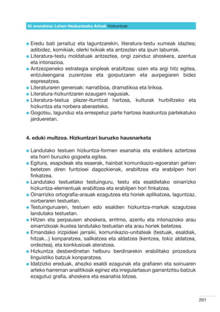 IV. eranskina: Lehen Hezkuntzako Arloak Hizkuntzak



l  redu
  E       bati jarraituz eta laguntzarekin, literatura-testu xumeak idaztea;
  adibidez, komikiak, olerki txikiak eta antzezlan eta ipuin laburrak.
l  iteratura-testu moldatuak antzeztea, ongi zainduz ahoskera, azentua
  L
  eta intonazioa.
l  ntzezpeneko estrategia sinpleak erabiltzea: ozen eta argi hitz egitea,
  A
  entzuleengana zuzentzea eta gorputzaren eta aurpegiaren bidez
  espresatzea.
l  iteraturaren generoak: narratiboa, dramatikoa eta lirikoa.
  L
l  iteratura-hizkuntzaren ezaugarri nagusiak.
  L
l  iteratura-testua plazer-iturritzat hartzea, kulturak hurbiltzeko eta
  L
  hizkuntza eta norbera aberasteko.
l  ogotsu, lagunduz eta errespetuz parte hartzea ikaskuntza partekatuko
  G
  jardueretan.


4. eduki multzoa. Hizkuntzari buruzko hausnarketa

l  andutako
  L            testuen hizkuntza-formen esanahia eta erabilera aztertzea
  eta horri buruzko gogoeta egitea.
l  gitura, esapideak eta esaerak, hainbat komunikazio-egoeratan gehien
  E
  betetzen diren funtzioei dagozkienak, erabiltzea eta erabilpen hori
  finkatzea.
l  andutako testuetako testuinguru, testu eta esaldietako oinarrizko
  L
  hizkuntza-elementuak erabiltzea eta erabilpen hori finkatzea.
l  inarrizko ortografia-arauak ezagutzea eta horiek aplikatzea, laguntzaz,
  O
  norberaren testuetan.
l  estuinguruaren, testuen edo esaldien hizkuntza-markak ezagutzea
  T
  landutako testuetan.
l  itzen eta perpausen ahoskera, erritmo, azentu eta intonazioko arau
  H
  oinarrizkoak ikustea landutako testuetan eta arau horiek betetzea.
l  mandako irizpideei jarraiki, komunikazio-unitateak (testuak, esaldiak,
  E
  hitzak...) konparatzea, sailkatzea eta aldatzea (kentzea, tokiz aldatzea,
  ordeztea), eta konklusioak ateratzea.
l  izkuntza desberdinetan helburu berdinarekin erabilitako prozedura
  H
  linguistiko batzuk konparatzea.
l datzizko ereduak, ahozko esaldi ezagunak eta grafiaren eta soinuaren
  I
  arteko harreman analitikoak eginez eta irregulartasun garrantzitsu batzuk
  ezagutuz grafia, ahoskera eta esanahia lotzea.



                                                                               261
 