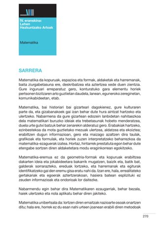 IV. eranskina:
Lehen
Hezkuntzako Arloak



Matematika




SARRERA
Matematika da kopuruak, espazioa eta formak, aldaketak eta harremanak,
baita ziurgabetasuna ere, deskribatzea eta aztertzea xede duen zientzia.
Gure inguruari erreparatuz gero, konturatuko gara elementu horiek
pertsonen bizitzaren arlo guztietan daudela, lanean, eguneroko zereginetan,
komunikabideetan, etab.

Matematika, bai historiari bai gizarteari dagokienez, gure kulturaren
parte da, eta gizabanakoek gai izan behar dute hura aintzat hartzeko eta
ulertzeko. Nabarmena da gure gizartean edozein lanbidetan nahitaezkoa
dela matematikari buruzko ideiak eta trebetasunak hobeto menderatzea,
duela urte gutxi batzuk behar zenarekin alderatuz gero. Erabakiak hartzeko,
ezinbestekoa da mota guztietako mezuak ulertzea, aldatzea eta ekoiztea;
erabiltzen dugun informazioan, gero eta maizago azaltzen dira taulak,
grafikoak eta formulak, eta horiek zuzen interpretatzeko beharrezkoa da
matematika-ezaguerak izatea. Hortaz, hiritarrek prestatuta egon behar dute
etengabe sortzen diren aldaketetara modu eraginkorrean egokitzeko.

Matematika-eremua ez da geometria-formak eta kopuruak erabiltzea
dakarten ideia eta jokabideetara bakarrik mugatzen, baizik eta, batik bat,
galderak sorrarazteko, ereduak lortzeko, eta harremanak eta egiturak
identifikatzeko gai den eremu gisa eratu nahi da. Izan ere, hala, errealitateko
gertakariak eta egoerak aztertzerakoan, hasiera batean esplizituki ez
zeuden informazioak eta ondorioak lor daitezke.

Nabarmendu egin behar dira Matematikaren ezaugarriak, behar bezala,
haiek ulertzeko eta nola aplikatu behar diren jakiteko.

Matematika unibertsala da: lortzen diren emaitzak nazioarte osoak onartzen
ditu; hala ere, horrek ez du esan nahi urteen joanean erabili diren metodoak

                                                                                  270
 