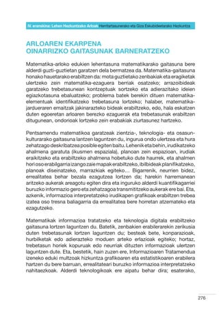 IV. eranskina: Lehen Hezkuntzako Arloak Herritartasunerako eta Giza Eskubideetarako Hezkuntza



ARLOAREN EKARPENA
OINARRIZKO GAITASUNAK BARNERATZEKO
Matematika-arloko edukien lehentasuna matematikarako gaitasuna bere
alderdi guzti-guztietan garatzen dela bermatzea da. Matematika-gaitasuna
honako hauetarako erabiltzen da: mota guztietako zenbakiak eta eragiketak
ulertzeko zein matematika-ezaguera berriak osatzeko; arrazoibideak
garatzeko trebetasunean kontzeptuak sortzeko eta adierazitako ideien
egiazkotasuna ebaluatzeko; problema batek berekin dituen matematika-
elementuak identifikatzeko trebetasuna lortzeko; halaber, matematika-
jardueraren emaitzak jakinarazteko bideak erabiltzeko, edo, hala eskatzen
duten egoeretan arloaren berezko ezaguerak eta trebetasunak erabiltzen
ditugunean, ondorioak lortzeko zein erabakiak ziurtasunez hartzeko.

Pentsamendu matematikoa garatzeak zientzia-, teknologia- eta osasun-
kulturarako gaitasuna lantzen laguntzen du, ingurua ondo ulertzea eta hura
zehatzago deskribatzea posible egiten baitu. Lehenik eta behin, irudikatzeko
ahalmena garatuta (ikusmen espaziala), planoan zein espazioan, irudiak
eraikitzeko eta erabiltzeko ahalmena hobetuko dute haurrek, eta ahalmen
hori oso erabilgarria izango zaie mapak erabiltzeko, ibilbideak planifikatzeko,
planoak diseinatzeko, marrazkiak egiteko… Bigarrenik, neurrien bidez,
errealitatea behar bezala ezagutzea lortzen da; harekin harremanean
aritzeko aukerak areagotu egiten dira eta inguruko alderdi kuantifikagarriei
buruzko informazio gero eta zehatzagoa transmititzeko aukerak ere bai. Eta,
azkenik, informazioa interpretatzeko irudikapen grafikoak erabiltzen trebea
izatea oso tresna baliagarria da errealitatea bere horretan atzemateko eta
ezagutzeko.

Matematikak informazioa tratatzeko eta teknologia digitala erabiltzeko
gaitasuna lortzen laguntzen du. Batetik, zenbakien erabilerarekin zerikusia
duten trebetasunak lortzen laguntzen du; besteak bete, konparazioak,
hurbilketak edo adierazteko moduen arteko erlazioak egiteko; hortaz,
trebetasun horiek kopuruak edo neurriak dituzten informazioak ulertzen
laguntzen dute. Eta, bestetik, hain zuzen ere, Informazioaren Tratamendua
izeneko eduki multzoak hizkuntza grafikoaren eta estatistikoaren erabilera
hartzen du bere barruan, errealitateari buruzko informazioa interpretatzeko
nahitaezkoak. Alderdi teknologikoak ere aipatu behar dira; esaterako,




                                                                                                276
 