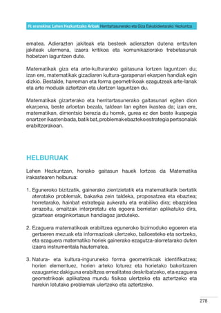 IV. eranskina: Lehen Hezkuntzako Arloak Herritartasunerako eta Giza Eskubideetarako Hezkuntza



ematea. Adierazten jakiteak eta besteek adierazten dutena entzuten
jakiteak ulermena, izaera kritikoa eta komunikaziorako trebetasunak
hobetzen laguntzen dute.

Matematikak giza eta arte-kulturarako gaitasuna lortzen laguntzen du;
izan ere, matematikak gizadiaren kultura-garapenari ekarpen handiak egin
dizkio. Bestalde, harreman eta forma geometrikoak ezagutzeak arte-lanak
eta arte moduak aztertzen eta ulertzen laguntzen du.

Matematikak gizarterako eta herritartasunerako gaitasunari egiten dion
ekarpena, beste arloetan bezala, taldean lan egiten ikastea da; izan ere,
matematikan, dimentsio berezia du horrek, gurea ez den beste ikuspegia
onartzen ikasten bada, batik bat, problemak ebazteko estrategia pertsonalak
erabiltzerakoan.




HELBURUAK
Lehen Hezkuntzan, honako gaitasun hauek lortzea da Matematika
irakastearen helburua:

1.  guneroko bizitzatik, gainerako zientzietatik eta matematikatik bertatik
   E
   ateratako problemak, bakarka zein taldeka, proposatzea eta ebaztea;
   horretarako, hainbat estrategia aukeratu eta erabiliko dira; ebazpidea
   arrazoitu, emaitzak interpretatu eta egoera berrietan aplikatuko dira,
   gizartean eraginkortasun handiagoz jarduteko.

2.  zaguera matematikoak erabiltzea eguneroko bizimoduko egoeren eta
   E
   gertaeren mezuak eta informazioak ulertzeko, balioesteko eta sortzeko,
   eta ezaguera matematiko horiek gainerako ezagutza-alorretarako duten
   izaera instrumentala hautematea.

3.  atura- eta kultura-inguruneko forma geometrikoak identifikatzea;
   N
   horien elementuez, horien arteko loturez eta horietako bakoitzaren
   ezaugarriez dakiguna erabiltzea errealitatea deskribatzeko, eta ezaguera
   geometrikoak aplikatzea mundu fisikoa ulertzeko eta aztertzeko eta
   harekin lotutako problemak ulertzeko eta aztertzeko.


                                                                                                278
 