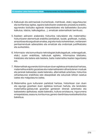 IV. eranskina: Lehen Hezkuntzako Arloak Herritartasunerako eta Giza Eskubideetarako Hezkuntza




4.  alkuluak eta estimazioak (numerikoak, metrikoak, etab.) segurtasunez
   K
   eta konfiantzaz egitea, egoera bakoitzaren araberako prozedura erabiliz,
   eguneroko bizitzako egoerak interpretatzeko eta balioesteko (buruzko
   kalkulua, idatzia, kalkulagailua…), emaitzak sistematikoki berrikusiz.

5. kasleen adinaren araberako hizkuntza naturalaren eta matematika-
   I
   hizkuntzaren elementuak erabilita (zenbakiak, taulak, grafikoak, irudiak),
   arrazoitzea eta argudioak ematea, argi eta modu koherentean, norberaren
   pentsamenduak adierazteko eta emaitzak eta ondorioak justifikatzeko
   eta aurkezteko.

6. nformazio- eta komunikazio-teknologiak (kalkulagailuak, ordenagailuak,
   I
   etab.) zuzen erabiltzea, kalkuluak egiteko, informazioa bilatzeko,
   tratatzeko eta batera edo bestera, baita matematika ikasten laguntzeko
   ere.

7.  atematikak eguneroko bizimoduan duen egitekoa aintzakotzat hartzea,
   M
   matematika erabiliz gozatzea eta matematikarekin dihardutenen moduak
   eta jarrerak balioestea; esate baterako, alternatibak aztertzea, hizkuntza
   zehaztasunez erabiltzea edo ebazpideak eta soluzioak biltzen saiatua
   izatea eta malgutasuna izatea.

8.  atematika gure kulturaren partetzat hartzea, historikoan izan duen
   M
   eta egungo gizartean duen egitekoa kontuan hartuta, eta landutako
   matematika-gaitasunak gizartean gertatzen direnak aztertzeko eta
   balioesteko aplikatzea; esate baterako, kultura-aniztasuna, ingurumena
   errespetatzea, osasuna, kontsumoa, genero-berdintasuna eta elkarbizitza
   baketsua.




                                                                                                279
 