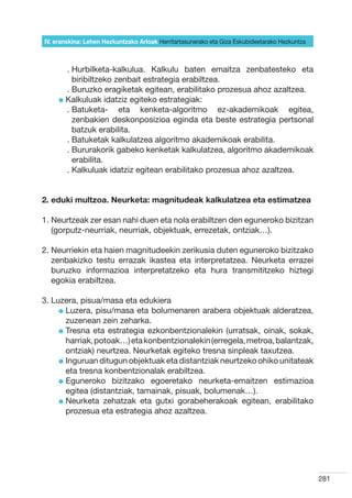 IV. eranskina: Lehen Hezkuntzako Arloak Herritartasunerako eta Giza Eskubideetarako Hezkuntza



        .  urbilketa-kalkulua. Kalkulu baten emaitza zenbatesteko eta
          H
          biribiltzeko zenbait estrategia erabiltzea.
        .  uruzko eragiketak egitean, erabilitako prozesua ahoz azaltzea.
          B
     l  alkuluak idatziz egiteko estrategiak:
       K
        .  atuketa- eta kenketa-algoritmo ez-akademikoak egitea,
          B
          zenbakien deskonposizioa eginda eta beste estrategia pertsonal
          batzuk erabilita.
        .  atuketak kalkulatzea algoritmo akademikoak erabilita.
          B
        .  ururakorik gabeko kenketak kalkulatzea, algoritmo akademikoak
          B
          erabilita.
        .  alkuluak idatziz egitean erabilitako prozesua ahoz azaltzea.
          K


2. eduki multzoa. Neurketa: magnitudeak kalkulatzea eta estimatzea

1.  eurtzeak zer esan nahi duen eta nola erabiltzen den eguneroko bizitzan
   N
   (gorputz-neurriak, neurriak, objektuak, errezetak, ontziak…).

2.  eurriekin eta haien magnitudeekin zerikusia duten eguneroko bizitzako
   N
   zenbakizko testu errazak ikastea eta interpretatzea. Neurketa errazei
   buruzko informazioa interpretatzeko eta hura transmititzeko hiztegi
   egokia erabiltzea.

3. Luzera, pisua/masa eta edukiera
     l  uzera, pisu/masa eta bolumenaren arabera objektuak alderatzea,
       L
       zuzenean zein zeharka.
     l  resna eta estrategia ezkonbentzionalekin (urratsak, oinak, sokak,
       T
       harriak, potoak…) eta konbentzionalekin (erregela, metroa, balantzak,
       ontziak) neurtzea. Neurketak egiteko tresna sinpleak taxutzea.
     l nguruan ditugun objektuak eta distantziak neurtzeko ohiko unitateak
       I
       eta tresna konbentzionalak erabiltzea.
     l  guneroko bizitzako egoeretako neurketa-emaitzen estimazioa
       E
       egitea (distantziak, tamainak, pisuak, bolumenak…).
     l  eurketa zehatzak eta gutxi gorabeherakoak egitean, erabilitako
       N
       prozesua eta estrategia ahoz azaltzea.




                                                                                                281
 