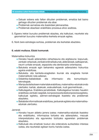 IV. eranskina: Lehen Hezkuntzako Arloak Herritartasunerako eta Giza Eskubideetarako Hezkuntza



     l  atuak
       D       sobera edo faltan dituzten problemak, emaitza bat baino
       gehiago dituzten problemak eta abar.
     l  roblemak asmatzea eta ikaskideei jakinaraztea.
       P
     l  roblemak ebaztean erabilitako prozesua ahoz azaltzea.
       P

5.  goera irekiei buruzko problemak ebaztea, eta kalkuluei, neurketei eta
   E
   geometriari buruzko matematika-ikerketa errazak egitea.

6. Nork bere estrategia sortzea, problemak eta ikerketak ebazteko.


6. eduki multzoa. Eduki komunak

Matematika-hizkuntza
    l  onako hauek adierazteko zehaztasuna eta argitasuna: kopuruak,
      H
      zenbaki-erlazioak, zenbaki ordinal bakunak, alderatzeak, sailkapenak,
      neurri-unitate errazak, espazioko eta denborazko orientazioa.
    l  atuketa errazak egin beharreko egoerak adierazteko hizkuntza
      B
      egokia erabiltzea.
    l  atuketa- eta kenketa-eragiketen ikurrak eta eragiketa horiek
      B
      matematikoki nola adierazi.
    l  idaktika-baliabideak
      D                          eta     informazio-     eta   komunikazio-
      teknologiak.
    l  anipula daitezkeen materialak erabiltzea, matematika-edukiak ondo
      M
      ulertzeko: kartak, abakoak, erakusleihoak, irudi geometrikoak…
    l  alkulagailua. Erabilera-jarraibideak. Kalkulagailua honako hauekin
      K
      erabiltzea: zenbaki-segidak, konposizioa eta deskonposizioa egiteko,
      kalkuluak egiteko, adimen-estrategiak ikasteko eta problemak
      ebazteko.
    l  aliabide informatikoak erabiltzea, jarduerak egiteko eta matematika-
      B
      edukiak ulertzeko.

Jarrerak
     l  onako hauen aldeko jarrera izatea: matematika-edukiak ikasteko
       H
       eta erabiltzeko, informazioa lortzeko eta adierazteko, mezuak
       interpretatzeko eta eguneroko bizitzako egoeretan problemak
       ebazteko.
     l  alkuluak eta emaitzak txukun eta ordenatuta aurkezteko interesa
       K
       izatea, eta neurketak egitean kontu handia izatea.


                                                                                                284
 