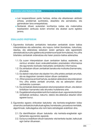 IV. eranskina: Lehen Hezkuntzako Arloak Herritartasunerako eta Giza Eskubideetarako Hezkuntza



     l  an
       L     kooperatiboan parte hartzea, ekitea eta elkarlanean aktiboki
       aritzea, problemak aurkitzeko, ebazteko eta asmatzeko, eta
       gainerakoen lana errespetatzea.
     l  orberak dituen aukeretan konfiantza izatea eta matematika
       N
       ikastearekin zerikusia duten erronkei eta akatsei aurre egiteko
       jarrera.


EBALUAZIO IRIZPIDEAK

1.  guneroko bizitzako zenbakizko testuetan zenbakiek duten balioa
   E
   interpretatzea eta adieraztea, eta kopuru txikiei (kontatzea, irakurtzea,
   idaztea, eta alderatzea eskatzen duten gertaera edo egoeretatik
   ateratakoak) buruzko galdera eta problema errazak formulatzea, hiru zifra
   bitarteko zenbakiak ordenatzea eta haien posizio-balioa adieraztea.

     1.1.  a zuzen interpretatzen duen zenbakien balioa; esaterako, ea
          E
          zentzuz ematen duen erakusleihoetako prezioetako informazioa
          eta eguneroko bizitzako testuetako zenbakizko informazioa.
     1.2.  a zenbatzen dituen zenbakiak banaka eta multzoka (hamarnaka,
          E
          ehunaka).
     1.3.  a dakien irakurtzen eta idazten hiru zifra arteko zenbaki arruntak,
          E
          eta ea dagozkien izenekin lotzen dituen zenbakiok.
     1.4.  ifren posizioa aintzat hartuta, ea dakien alderatzen eta ordenatzen
          Z
          hiru zifra arteko zenbaki arruntak, eta ea adierazten dituen
          zenbakizko zuzenean.
     1.5.  a zenbakiak deskonposatzen eta konposatzen dituen, eta dakien
          E
          biribiltzen hamarreko edo ehuneko hurbilenera arte.
     1.6.  a galderarik eta problemarik formulatzen duen, eguneroko bizitzan
          E
          zenbakiak zenbatuz, irakurriz, idatziz eta alderatuz ebazten diren
          egoerei buruz.

2.  guneroko egoera ohikoetan batuketa- eta kenketa-eragiketen bidez
   E
   oinarrizko zenbakizko kalkuluak egitea; horretarako, prozedura mentalak,
   algoritmoak, kalkulagailua eta nork bere estrategiak erabiltzen dira.

     2.1.  a identifikatzen dituen batuketa- eta kenketa-eragiketak egin
          E
          beharreko eguneroko egoerak.
     2.2.  a buruz erabiltzen dituen batuketa- eta kenketa-taulak, kalkuluak
          E
          egin behar dituenean.

                                                                                                285
 