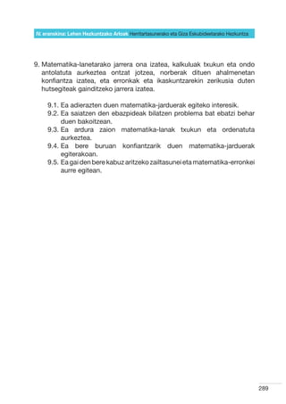 IV. eranskina: Lehen Hezkuntzako Arloak Herritartasunerako eta Giza Eskubideetarako Hezkuntza




9.  atematika-lanetarako jarrera ona izatea, kalkuluak txukun eta ondo
   M
   antolatuta aurkeztea ontzat jotzea, norberak dituen ahalmenetan
   konfiantza izatea, eta erronkak eta ikaskuntzarekin zerikusia duten
   hutsegiteak gainditzeko jarrera izatea.

     9.1.  a adierazten duen matematika-jarduerak egiteko interesik.
          E
     9.2.  a saiatzen den ebazpideak bilatzen problema bat ebatzi behar
          E
          duen bakoitzean.
     9.3.  a ardura zaion matematika-lanak txukun eta ordenatuta
          E
          aurkeztea.
     9.4.  a bere buruan konfiantzarik duen matematika-jarduerak
          E
          egiterakoan.
     9.5.  a gai den bere kabuz aritzeko zailtasunei eta matematika-erronkei
          E
          aurre egitean.




                                                                                                289
 