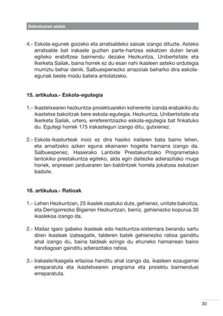 Dekretuaren atalak



4.-  skola-egunek goizeko eta arratsaldeko saioak izango dituzte. Asteko
    E
    arratsalde bat irakasle guztien parte-hartzea eskatzen duten lanak
    egiteko erabiltzea baimendu dezake Hezkuntza, Unibertsitate eta
    Ikerketa Sailak, baina horrek ez du esan nahi ikasleen asteko ordutegia
    murriztu behar denik. Salbuespenezko arrazoiak beharko dira eskola-
    egunak beste modu batera antolatzeko.


15. artikulua.- Eskola-egutegia

1.- kastetxearen hezkuntza-proiektuarekin koherente izanda erabakiko du
    I
    ikastetxe bakoitzak bere eskola-egutegia. Hezkuntza, Unibertsitate eta
    Ikerketa Sailak, urtero, erreferentziazko eskola-egutegia bat finkatuko
    du. Egutegi horrek 175 irakastegun izango ditu, gutxienez.

2.-  skola-ikasturteak inoiz ez dira hasiko irailaren bata baino lehen,
    E
    eta amaitzeko azken eguna ekainaren hogeita hamarra izango da.
    Salbuespenez, Hasierako Lanbide Prestakuntzako Programetako
    lantokiko prestakuntza egiteko, alda egin daitezke adierazitako muga
    horiek, enpresen jardueraren lan-baldintzek horrela jokatzea eskatzen
    badute.


16. artikulua.- Ratioak

1.-  ehen Hezkuntzan, 25 ikaslek osatuko dute, gehienez, unitate bakoitza,
    L
    eta Derrigorrezko Bigarren Hezkuntzan, berriz, gehienezko kopurua 30
    ikaslekoa izango da.

2.-  ailaz igaro gabeko ikasleak edo hezkuntza-sistemara berandu sartu
    M
    diren ikasleak izateagatik, talderen batek gehienezko ratioa gainditu
    ahal izango du, baina taldeak ezingo du ehuneko hamarrean baino
    handiagoan gainditu adierazitako ratioa.

3.- rakasle/ikasgela erlazioa handitu ahal izango da, ikasleen ezaugarriei
    I
    erreparatuta eta ikastetxearen programa eta proiektu baimenduei
    erreparatuta.




                                                                              30
 