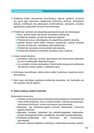 IV. eranskina: Lehen Hezkuntzako Arloak Herritartasunerako eta Giza Eskubideetarako Hezkuntza



3.  roblema baten elementuak (enuntziatua, datuak, galdera, emaitza)
   P
   eta aurre egin beharreko zailtasunak (hizkuntza ulertzea, zenbakizko
   datuak, kodifikazio eta adierazpen matematikoak, ebazpena, emaitza
   egiaztatzea, garatutako ahozko komunikazioa).

4. Problemak ulertzeko eta ebazteko planteamenduak eta estrategiak:
     l  hoz, grafiko bidez eta idatziz emandako problemak.
       A
     l  roblemak taldean, binaka eta bakarka ebaztea.
       P
     l  roblemak buruz, kalkulagailuz eta algoritmoa erabiliz ebaztea.
       P
     l  atuak sobera edota faltan dituzten problemak, zenbait emaitza
       D
       dituzten problemak, zenbaketa sistematikokoak…
     l  roblemak asmatzea eta ikaskideei jakinaraztea.
       P
     l  roblemak ebaztean erabilitako prozesua ahoz azaltzea.
       P

5. Arazo irekiak ebaztea:
     l  enbakiei, kalkuluei, neurriei, geometriari eta informazioa tratatzeari
       Z
       buruzko matematika-ikerketa errazak.
     l  an-proiektu txikiak planteatzea. Matematika-ezaguerak aplikatzea
       L
       eta elkarren artean lotzea. Lankidetza-lana.

6.  strategia heuristikoak: proba-errore bidez hurbiltzea, problema berriz
   E
   formulatzea.

7.  ork bere estrategia garatzea problemak ebazteko, eta ikerketak eta
   N
   lan-proiektu txikiak egiteko.


6. eduki multzoa. Eduki komunak

Matematika-hizkuntza
    l  onako hauek adierazteko zehaztasuna eta argitasuna: zenbakiak eta
      H
      haien arteko erlazioak, neurri-unitate errazak, orientazioa espazioan,
      orientazioa denboran, irudiak eta gorputz geometrikoak…
    l  atuketa- eta biderketa-egoera errazak adierazteko hizkuntza
      B
      egokia erabiltzea.
    l  atuketa-, kenketa-, biderketa- eta zatiketa-eragiketen matematika-
      B
      ikurrak eta eragiketa horiek nola adierazi, eta zatiki errazak adieraztea.
    l  idaktika-baliabideak
      D                           eta    informazio-       eta     komunikazio-
      teknologiak.
    l  ainbat material didaktiko erabiltzea, matematika-edukiak ulertzen
      H

                                                                                                294
 