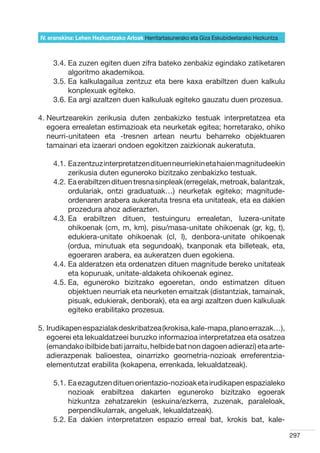 IV. eranskina: Lehen Hezkuntzako Arloak Herritartasunerako eta Giza Eskubideetarako Hezkuntza



     3.4.  a zuzen egiten duen zifra bateko zenbakiz egindako zatiketaren
          E
          algoritmo akademikoa.
     3.5.  a kalkulagailua zentzuz eta bere kaxa erabiltzen duen kalkulu
          E
          konplexuak egiteko.
     3.6.  a argi azaltzen duen kalkuluak egiteko gauzatu duen prozesua.
          E

4.  eurtzearekin zerikusia duten zenbakizko testuak interpretatzea eta
   N
   egoera errealetan estimazioak eta neurketak egitea; horretarako, ohiko
   neurri-unitateen eta -tresnen artean neurtu beharreko objektuaren
   tamainari eta izaerari ondoen egokitzen zaizkionak aukeratuta.

     4.1.  a zentzuz interpretatzen dituen neurriekin eta haien magnitudeekin
          E
          zerikusia duten eguneroko bizitzako zenbakizko testuak.
     4.2.  a erabiltzen dituen tresna sinpleak (erregelak, metroak, balantzak,
          E
          ordulariak, ontzi graduatuak…) neurketak egiteko; magnitude-
          ordenaren arabera aukeratuta tresna eta unitateak, eta ea dakien
          prozedura ahoz adierazten.
     4.3.  a erabiltzen dituen, testuinguru errealetan, luzera-unitate
          E
          ohikoenak (cm, m, km), pisu/masa-unitate ohikoenak (gr, kg, t),
          edukiera-unitate ohikoenak (cl, l), denbora-unitate ohikoenak
          (ordua, minutuak eta segundoak), txanponak eta billeteak, eta,
          egoeraren arabera, ea aukeratzen duen egokiena.
     4.4.  a alderatzen eta ordenatzen dituen magnitude bereko unitateak
          E
          eta kopuruak, unitate-aldaketa ohikoenak eginez.
     4.5.  a, eguneroko bizitzako egoeretan, ondo estimatzen dituen
          E
          objektuen neurriak eta neurketen emaitzak (distantziak, tamainak,
          pisuak, edukierak, denborak), eta ea argi azaltzen duen kalkuluak
          egiteko erabilitako prozesua.

5. rudikapen espazialak deskribatzea (krokisa, kale-mapa, plano errazak…),
   I
   egoerei eta lekualdatzeei buruzko informazioa interpretatzea eta osatzea
   (emandako ibilbide bati jarraitu, helbide bat non dagoen adierazi) eta arte-
   adierazpenak balioestea, oinarrizko geometria-nozioak erreferentzia-
   elementutzat erabilita (kokapena, errenkada, lekualdatzeak).

     5.1.  a ezagutzen dituen orientazio-nozioak eta irudikapen espazialeko
          E
          nozioak erabiltzea dakarten eguneroko bizitzako egoerak
          hizkuntza zehatzarekin (eskuina/ezkerra, zuzenak, paraleloak,
          perpendikularrak, angeluak, lekualdatzeak).
     5.2.  a dakien interpretatzen espazio erreal bat, krokis bat, kale-
          E

                                                                                                297
 