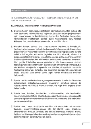 Dekretuaren atalak



III. KAPITULUA: IKASTETXEAREN HEZIKETA PROIEKTUA ETA CU-
RRICULUM PROIEKTUA

17. artikulua.- Ikastetxearen Hezkuntza Proiektua

1.-  ekretu honen esanetara, ikastetxeak egindako hezkuntza-aukera eta
    D
    hark ezarritako jardunbide-ildo nagusiak jasotzen dituen proposamen-
    agiri osoa izango da Ikastetxearen Hezkuntza Proiektua, hezkuntza-
    komunitateak ikastetxean egingo duen hezkuntzako esku-hartzea
    koherentziaz zuzentzeko erreferentziatzat erabiliko dena.

2.-  onako hauek jasoko ditu Ikastetxearen Hezkuntza Proiektuak:
    H
    hezkuntza-jardueraren balioak, helburuak eta lehentasunak; ikaskuntza-
    prozesuan zer hizkuntza erabiliko diren finkatzeko irizpideak eta aukera
    askeko irakasgaien eskaintza egiteko erabiliko direnak; ebaluazio-
    prozesuko alderdi orokorrak; tutoretzako ekintza-plana eta aniztasunaren
    trataerarako neurriak; eta ikastetxeak erabakitako bestelako alderdiak.
    Hori guztia finkatzeko, euskal gizartearen eta ikastetxearen beraren
    testuinguru sozioekonomikoari eta kulturalari erreparatu behar zaio, bai
    eta ikasleen ezaugarriei eta premiei ere. Halaber, aintzat hartu behar da
    hezkuntza-helburuak lortzeko eta oinarrizko gaitasunak eskuratzeko
    bidea erraztea izan behar duela agiri horrek finkatutako neurrien
    helburuak.

3.- kastetxeetako ordezkaritza-organo gorenaren eta itundutako ikastetxe
    I
    pribatuetako ordezkaritza-organo titularraren egitekoa izango da
    Ikastetxearen Hezkuntza Proiektua onartzea. Agiri hori argitara eman
    beharko da.

4.- kastetxeek, halaber, familiekiko, profesionalekiko eta ikasleekiko
    I
    konpromisoak sustatuko dituzte, batzuek zein besteek zer eginkizun eta
    jarduera egiteko konpromisoa hartuko duten zehazteko eta hezkunta-
    prozesua errazteko.

5.- kastetxeek, beren autonomia erabilita eta araututako esparruaren
    I
    barruan, esperimentazio-saioak eta lan-planak egin ditzakete,
    antolamendu moduak probatu eta eskola-ordutegia handitu; baina,
    betiere, familiak aparteko ekarpenik egitera behartu gabe eta hezkuntza-
    administrazioari eskakizunik egin gabe.


                                                                                31
 