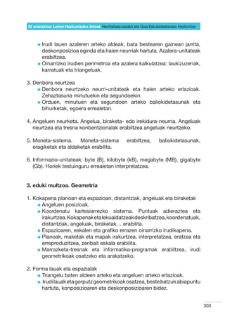 IV. eranskina: Lehen Hezkuntzako Arloak Herritartasunerako eta Giza Eskubideetarako Hezkuntza



     l rudi
       I     lauen azaleren arteko aldeak, bata bestearen gainean jarrita,
       deskonposizioa eginda eta haien neurriak hartuta. Azalera-unitateak
       erabiltzea.
     l  inarrizko irudien perimetroa eta azalera kalkulatzea: laukizuzenak,
       O
       karratuak eta triangeluak.

3. Denbora neurtzea
    l  enbora neurtzeko neurri-unitateak eta haien arteko erlazioak.
      D
      Zehaztasuna minutuekin eta segundoekin.
    l  rduen, minutuen eta segundoen arteko baliokidetasunak eta
      O
      bihurketak, egoera errealetan.

4.  ngeluen neurketa. Angelua, biraketa- edo irekidura-neurria. Angeluak
   A
   neurtzea eta tresna konbentzionalak erabiltzea angeluak neurtzeko.

5.  oneta-sistema.
   M                   Moneta-sistema                 erabiltzea,       baliokidetasunak,
   eragiketak eta aldaketak erabilita.

6. nformazio-unitateak: byte (B), kilobyte (kB), megabyte (MB), gigabyte
   I
   (Gb). Horiek testuinguru errealetan interpretatzea.


3. eduki multzoa. Geometria

1. Kokapena planoan eta espazioan, distantziak, angeluak eta biraketak
    l  ngeluen posizioak.
      A
    l  oordenatu kartesiarrezko sistema. Puntuak adieraztea eta
      K
      irakurtzea. Kokapenak eta lekualdatzeak deskribatzea, koordenatuak,
      distantziak, angeluak, biraketak… erabilita.
    l  spazioaren, eskalen eta grafiko errazen oinarrizko irudikapena.
      E
    l  lanoak, maketak eta mapak irakurtzea, interpretatzea, eratzea eta
      P
      erreproduzitzea, zenbait eskala erabilita.
    l  arrazketa-tresnak eta informatika-programak erabiltzea, irudi
      M
      geometrikoak osatzeko eta arakatzeko.

2. Forma lauak eta espazialak
     l  riangelu baten aldeen arteko eta angeluen arteko erlazioak.
       T
     l   rudi lauak eta gorputz geometrikoak osatzea, beste batzuk abiapuntu
        I
        hartuta, konposizioaren eta deskonposizioaren bidez.


                                                                                                303
 