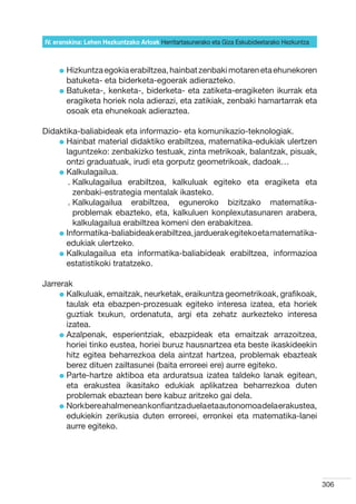 IV. eranskina: Lehen Hezkuntzako Arloak Herritartasunerako eta Giza Eskubideetarako Hezkuntza



     l  izkuntza egokia erabiltzea, hainbat zenbaki motaren eta ehunekoren
       H
       batuketa- eta biderketa-egoerak adierazteko.
     l  atuketa-, kenketa-, biderketa- eta zatiketa-eragiketen ikurrak eta
       B
       eragiketa horiek nola adierazi, eta zatikiak, zenbaki hamartarrak eta
       osoak eta ehunekoak adieraztea.

Didaktika-baliabideak eta informazio- eta komunikazio-teknologiak.
    l  ainbat material didaktiko erabiltzea, matematika-edukiak ulertzen
      H
      laguntzeko: zenbakizko testuak, zinta metrikoak, balantzak, pisuak,
      ontzi graduatuak, irudi eta gorputz geometrikoak, dadoak…
    l  alkulagailua.
      K
       .  alkulagailua erabiltzea, kalkuluak egiteko eta eragiketa eta
         K
         zenbaki-estrategia mentalak ikasteko.
       .  alkulagailua erabiltzea, eguneroko bizitzako matematika-
         K
         problemak ebazteko, eta, kalkuluen konplexutasunaren arabera,
         kalkulagailua erabiltzea komeni den erabakitzea.
    l nformatika-baliabideak erabiltzea, jarduerak egiteko eta matematika-
      I
      edukiak ulertzeko.
    l  alkulagailua eta informatika-baliabideak erabiltzea, informazioa
      K
      estatistikoki tratatzeko.

Jarrerak
     l  alkuluak, emaitzak, neurketak, eraikuntza geometrikoak, grafikoak,
       K
       taulak eta ebazpen-prozesuak egiteko interesa izatea, eta horiek
       guztiak txukun, ordenatuta, argi eta zehatz aurkezteko interesa
       izatea.
     l  zalpenak, esperientziak, ebazpideak eta emaitzak arrazoitzea,
       A
       horiei tinko eustea, horiei buruz hausnartzea eta beste ikaskideekin
       hitz egitea beharrezkoa dela aintzat hartzea, problemak ebazteak
       berez dituen zailtasunei (baita erroreei ere) aurre egiteko.
     l  arte-hartze aktiboa eta arduratsua izatea taldeko lanak egitean,
       P
       eta erakustea ikasitako edukiak aplikatzea beharrezkoa duten
       problemak ebaztean bere kabuz aritzeko gai dela.
     l  ork bere ahalmenean konfiantza duela eta autonomoa dela erakustea,
       N
       edukiekin zerikusia duten erroreei, erronkei eta matematika-lanei
       aurre egiteko.




                                                                                                306
 