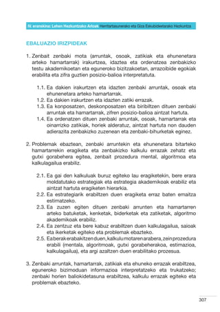 IV. eranskina: Lehen Hezkuntzako Arloak Herritartasunerako eta Giza Eskubideetarako Hezkuntza



EBALUAZIO IRIZPIDEAK

1.  enbait zenbaki mota (arruntak, osoak, zatikiak eta ehunenetara
   Z
   arteko hamartarrak) irakurtzea, idaztea eta ordenatzea zenbakizko
   testu akademikoetan eta eguneroko bizitzakoetan, arrazoibide egokiak
   erabilita eta zifra guztien posizio-balioa interpretatuta.

     1.1.  a dakien irakurtzen eta idazten zenbaki arruntak, osoak eta
          E
          ehunenetara arteko hamartarrak.
     1.2.  a dakien irakurtzen eta idazten zatiki errazak.
          E
     1.3.  a konposatzen, deskonposatzen eta biribiltzen dituen zenbaki
          E
          arruntak eta hamartarrak, zifren posizio-balioa aintzat hartuta.
     1.4.  a ordenatzen dituen zenbaki arruntak, osoak, hamartarrak eta
          E
          oinarrizko zatikiak, horiek alderatuz, aintzat hartuta non dauden
          adierazita zenbakizko zuzenean eta zenbaki-bihurketak eginez.

2.  roblemak ebaztean, zenbaki arruntekin eta ehunenetara bitarteko
   P
   hamartarrekin eragiketa eta zenbakizko kalkulu errazak zehatz eta
   gutxi gorabehera egitea, zenbait prozedura mental, algoritmoa eta
   kalkulagailua erabiliz.

     2.1.  a gai den kalkuluak buruz egiteko lau eragiketekin, bere erara
          E
          moldatutako estrategiak eta estrategia akademikoak erabiliz eta
          aintzat hartuta eragiketen hierarkia.
     2.2.  a estrategiarik erabiltzen duen eragiketa erraz baten emaitza
          E
          estimatzeko.
     2.3.  a zuzen egiten dituen zenbaki arrunten eta hamartarren
          E
          arteko batuketak, kenketak, biderketak eta zatiketak, algoritmo
          akademikoak erabiliz.
     2.4.  a zentzuz eta bere kabuz erabiltzen duen kalkulagailua, saioak
          E
          eta ikerketak egiteko eta problemak ebazteko.
     2.5.  a berak erabakitzen duen, kalkulu motaren arabera, zein prozedura
          E
          erabili (mentala, algoritmoak, gutxi gorabeherakoa, estimazioa,
          kalkulagailua), eta argi azaltzen duen erabilitako prozesua.

3.  enbaki arruntak, hamartarrak, zatikiak eta ehuneko errazak erabiltzea,
   Z
   eguneroko bizimoduan informazioa interpretatzeko eta trukatzeko;
   zenbaki horien baliokidetasuna erabiltzea, kalkulu errazak egiteko eta
   problemak ebazteko.


                                                                                                307
 