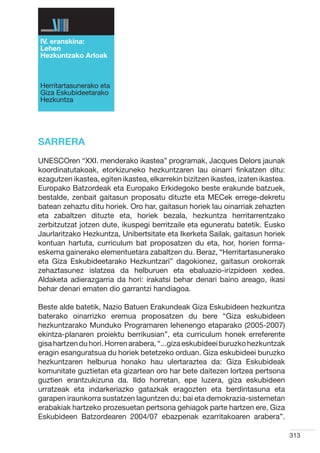 IV. eranskina:
Lehen
Hezkuntzako Arloak



Herritartasunerako eta
Giza Eskubideetarako
Hezkuntza




SARRERA
UNESCOren “XXI. menderako ikastea” programak, Jacques Delors jaunak
koordinatutakoak, etorkizuneko hezkuntzaren lau oinarri finkatzen ditu:
ezagutzen ikastea, egiten ikastea, elkarrekin bizitzen ikastea, izaten ikastea.
Europako Batzordeak eta Europako Erkidegoko beste erakunde batzuek,
bestalde, zenbait gaitasun proposatu dituzte eta MECek errege-dekretu
batean zehaztu ditu horiek. Oro har, gaitasun horiek lau oinarriak zehazten
eta zabaltzen dituzte eta, horiek bezala, hezkuntza herritarrentzako
zerbitzutzat jotzen dute, ikuspegi berritzaile eta eguneratu batetik. Eusko
Jaurlaritzako Hezkuntza, Unibertsitate eta Ikerketa Sailak, gaitasun horiek
kontuan hartuta, curriculum bat proposatzen du eta, hor, horien forma-
eskema gainerako elementuetara zabaltzen du. Beraz, “Herritartasunerako
eta Giza Eskubideetarako Hezkuntzari” dagokionez, gaitasun orokorrak
zehaztasunez islatzea da helburuen eta ebaluazio-irizpideen xedea.
Aldaketa adierazgarria da hori: irakatsi behar denari baino areago, ikasi
behar denari ematen dio garrantzi handiagoa.

Beste alde batetik, Nazio Batuen Erakundeak Giza Eskubideen hezkuntza
baterako oinarrizko eremua proposatzen du bere “Giza eskubideen
hezkuntzarako Munduko Programaren lehenengo etaparako (2005-2007)
ekintza-planaren proiektu berrikusian”, eta curriculum honek erreferente
gisa hartzen du hori. Horren arabera, “...giza eskubideei buruzko hezkuntzak
eragin esanguratsua du horiek betetzeko orduan. Giza eskubideei buruzko
hezkuntzaren helburua honako hau ulertaraztea da: Giza Eskubideak
komunitate guztietan eta gizartean oro har bete daitezen lortzea pertsona
guztien erantzukizuna da. Ildo horretan, epe luzera, giza eskubideen
urratzeak eta indarkeriazko gatazkak eragozten eta berdintasuna eta
garapen iraunkorra sustatzen laguntzen du; bai eta demokrazia-sistemetan
erabakiak hartzeko prozesuetan pertsona gehiagok parte hartzen ere, Giza
Eskubideen Batzordearen 2004/07 ebazpenak ezarritakoaren arabera”.

                                                                                  313
 