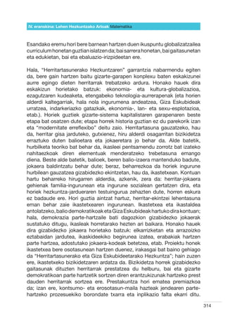 IV. eranskina: Lehen Hezkuntzako Arloak Hizkuntzak
                                        Matematika



Esandako eremu hori bere barnean hartzen duen ikuspuntu globalizatzailea
curriculum honetan guztian islatzen da; bai sarrera honetan, bai gaitasunetan
eta edukietan, bai eta ebaluazio-irizpideetan ere.

Hala, “Herritartasunerako Hezkuntzaren” garrantzia nabarmendu egiten
da, bere gain hartzen baitu gizarte-garapen konplexu baten eskakizunei
aurre egingo dieten herritarrak trebatzeko ardura. Honako hauek dira
eskakizun horietako batzuk: ekonomia- eta kultura-globalizazioa,
ezagutzaren kudeaketa, etengabeko teknologia-aurrerapenak (eta horien
alderdi kaltegarriak, hala nola ingurumena andeatzea, Giza Eskubideak
urratzea, indarkeriazko gatazkak, ekonomia-, lan- eta sexu-esplotazioa,
etab.). Horiek guztiek gizarte-sistema kapitalistaren garapenaren beste
etapa bat osatzen dute; etapa horrek historia guztian ez du parekorik izan
eta “modernitate erreflexibo” deitu zaio. Herritartasuna gauzatzeko, hau
da, herritar gisa jarduteko, gutxienez, hiru alderdi osagarritan bizikidetza
erraztuko duten balioetara eta jokaeretara jo behar da. Alde batetik,
hurbilketa teoriko bat behar da, ikasleei pentsamendu zorrotz bat izateko
nahitaezkoak diren elementuak menderatzeko trebetasuna emango
diena. Beste alde batetik, balioek, beren balio-izaera mantenduko badute,
jokaera baldintzatu behar dute; beraz, beharrezkoa da horiek ingurune
hurbilean gauzatzea gizabidezko ekintzetan, hau da, ikastetxean. Kontuan
hartu beharreko hirugarren alderdia, azkenik, zera da: herritar-jokaera
gehienak familia-ingurunean eta ingurune sozialean gertatzen dira, eta
horiek hezkuntza-jardueraren testuingurua zehazten dute, horren eskura
ez badaude ere. Hori guztia aintzat hartuz, herritar-ekintzei lehentasuna
eman behar zaie ikastetxearen ingurunean. Ikastetxea eta ikastaldea
antolatzeko, balio demokratikoak eta Giza Eskubideak hartuko dira kontuan;
hala, demokrazia parte-hartzaile bati dagozkion gizabidezko jokaerak
sustatuko ditugu, ikasleak horretarako hezten ari baikara. Honako hauek
dira gizabidezko jokaera horietako batzuk: elkarrizketan eta arrazoizko
eztabaidan jardutea, ikaskideekiko begirunea izatea, erabakiak hartzen
parte hartzea, adostutako jokaera-kodeak betetzea, etab. Proiektu honek
ikastetxea bere osotasunean hartzen duenez, irakasgai bat baino gehiago
da “Herritartasunerako eta Giza Eskubideetarako Hezkuntza”; hain zuzen
ere, ikastetxeko bizikidetzaren ardatza da. Bizikidetza horrek gizabidezko
gaitasunak dituzten herritarrak prestatzea du helburu, bai eta gizarte
demokratikoan parte hartzetik sortzen diren erantzukizunak hartzeko prest
dauden herritarrak sortzea ere. Prestakuntza hori ematea premiazkoa
da; izan ere, kontsumo- eta erosotasun-maila hazteak jendearen parte-
hartzeko prozesuekiko borondate txarra eta inplikazio falta ekarri ditu.

                                                                                314
 