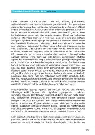 IV. eranskina: Lehen Hezkuntzako Arloak Hizkuntzak
                                        Matematika




Parte hartzeko aukera ematen duen eta, halaber, justiziarekin,
solidaritatearekin eta desberdintasunak gainditzearekin konprometituta
dagoen demokrazia bat eraikitzeko, nahitaezkoa da pertsonaren alderdi
soziala errespetuan eta Giza Eskubideetan oinarrituta garatzea. Eskubide
horiek herritarren errealitate zehatzari lotutako dimentsio bat gehitzen diote
herritartasunari; beraz, ezin dira hartatik banandu. Horiek curriculumean
sartzeko, informazio-gizartearen iturrietatik gazteen eguneroko bizitzan
etengabe agertzen diren egungo eta premiazko alderdiak landu behar
dira ikasleekin. Era berean, debateetan, ikerketa txikietan eta banakako
zein taldekako gogoetetan kontuan hartu beharreko irizpideak izango
dira. Batzuetan, Giza Eskubideak abstrakzio handiz lantzen dira. Hori
ekiditeko, eskubideen zapalketa pairatzen dutenen ahotik jaso behar dute
informazioa eta, hain zuzen ere, zapalketa hori eragiten duten egiturazko
egoerak aztertu. Eremu horretan, alde batetik, generoarekin lotutako
egoera bat nabarmenduko dugu: emakumezkoek gure gizartean jasaten
duten indarkeria- eta bereizkeria-egoera tamalgarria. Eta beste alde
batetik, berriz, nortasun askotarikoak eraikitzeko erronka eta immigrazioa
dela-eta gure gizartera iristen diren pertsonengan kide izatearen eta
gizarteratzearen sentimendua sorrarazteko erronka ere nabarmenduko
ditugu. Hori dela eta, gai horiei buruzko helburu eta eduki konkretuak
proposatu dira, baina, hala ere, zeharkako gaiak izaten jarraituko dute.
Izan ere, helburuak lortzera bideratutako edukiak generoaren ikuspuntua
eta kultura-aniztasunarena kontuan hartuz landuko dira, eta ahal denean
errealitate sozialeko baldintza-desberdintasuna nabarmenduko.

Pribatutasunaren egungo egoerak ere kontuan hartuko dira; bereziki,
teknologia elektronikoaren eta digitalaren garapenaren ondorioz
sortutako egoerak. Herritartasun kontzeptuak bere barnean hartu behar
ditu gainerakoen pribatutasuna eta horri atxikitako datuen trataera
errespetatzea; bai eta norberaren pribatutasunaren eta hori ez urratzearen
balioaz ohartzea ere. Eremu pribatuaren eta publikoaren arteko oreka
egokia –dagozkien ekintza eremuekin batera– izango da herritartasuna
interpretatzeko gakoetako bat. Pribatutasunari dagokion eremu subjektiboa
eta Giza Eskubideen unibertsaltasuna batzen ditu herritartasun horrek.

Esan bezala, herritartasunerako hezkuntza irakasgai soil batera mugatzeak,
praktikan, arrisku bat dakar: curriculumeko eta hezkuntza-komunitateko
gainerako elementuek eredu demokratikoak eraikitzeko duten inplikazioa


                                                                                 316
 