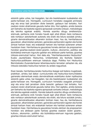 IV. eranskina: Lehen Hezkuntzako Arloak Hizkuntzak
                                        Matematika



edukirik gabe uztea, bai ikasgelan, bai eta ikastetxearen kudeaketan eta
parte-hartzean ere. Horregatik, curriculum honetako osagaiek printzipio
argi eta erraz bati jarraitzen diote bereziki: gaitasun bat lortzeko, hori
osatzen duten ahalmenak gauzatu behar dira. Hori egiteko, arreta berezia
jarri beharko da ikasketa-egoera aproposak sortzeko orduan, metodologia
eta teknika egokiak erabiliz. Horrela ezarriko ditugu erreferentzia-
eremuak, pertsona orok honako hauek egin ahal ditzan: bere nortasuna
edo nortasun askotarikoak aukeratu eta eraiki eta lotura sozialak jorratu;
gizarte demokratikoetan elkarrekin bizitzen ikasi, hau da, herritartasuna
gauzatzen, elkarrizketan jarduten, gainerako pertsonekin egoten eta horiek
aintzat hartzen ikasi; eta erabakiak hartzen eta hainbat aukeraren artean
hautatzen ikasi. Herritartasuna gauzatzea honela ulertzen da proposamen
honetan: gizartea osatzen duten gizarte-, kultura-, ekonomia-, politika- eta
bizikidetza-eremuen inguruko gaietan era aktiboan parte hartzea, gizartea
inklusio-eremutzat hartuz. Hori dela eta, “Herritartasunerako Hezkuntza”
Eusko Jaurlaritzako Hezkuntza, Unibertsitate eta Ikerketa Sailaren
hezkuntza-politikaren eremuan kokatuta dago. Politika hori Hezkuntza
Berriztatzeko Zuzendaritzaren lehentasunezko lerroetan zehazten da, eta
inklusio-eskolako hezkuntza hartzen du ardatz nagusitzat.

Esan bezala, herritartasunerako hezkuntza ikasgai soil batera mugatzeak,
praktikan, arrisku bat dakar: curriculumeko eta hezkuntza-komunitateko
gainerako elementuek eredu demokratikoak eraikitzeko duten inplikazioa
edukirik gabe uztea, bai ikasgelan, bai eta ikastetxearen kudeaketan eta
parte-hartzean ere. Horregatik, curriculum honetako osagaiek printzipio
argi eta erraz bati jarraitzen diote bereziki: gaitasun bat lortzeko, hori
osatzen duten ahalmenak gauzatu behar dira. Hori egiteko, arreta berezia
jarri beharko da ikasketa-egoera aproposak sortzeko orduan, metodologia
eta teknika egokiak erabiliz. Horrela bakarrik ezarriko ditugu erreferentzia-
eremuak, pertsona orok honako hauek egin ahal ditzan: bere nortasuna
edo nortasun askotarikoak aukeratu eta eraiki, eta lotura sozialak jorratu;
gizarte demokratikoetan elkarrekin bizitzen ikasi, hau da, herritartasuna
gauzatzen, elkarrizketan jarduten, gainerako pertsonekin egoten eta horiek
aintzat hartzen ikasi; eta erabakiak hartzen eta hainbat aukeraren artean
hautatzen ikasi. Herritartasuna gauzatzea honela ulertzen da proposamen
honetan: era aktiboan parte hartzea gizartea osatzen duten gizarte-,
kultura-, ekonomia-, politika- eta bizikidetza-eremuen inguruko gaietan,
gizartea inklusio-eremutzat hartuz.



                                                                                317
 