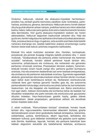 IV. eranskina: Lehen Hezkuntzako Arloak Hizkuntzak
                                        Matematika



Ondorioz, helburuek, edukiek eta ebaluazio-irizpideek herritartasun-
proiektu hau zenbait gizarte-eremutara zabaltzen dute: bizikidetza, parte-
hartzea, aniztasuna, generoa, demokrazia. Helburuek eremu horiek islatzen
dituzte guztiak elkarren artean nahasiz, praktikan bereizi ezin diren alderdiak
baitira; halere, helburuek joera garbia dute eremu bakoitza bereziki landuko
dela bermatzeko. Hori guztia ebaluazio-irizpideekin osatzen da; horien
adierazleetan, helburuei dagozkien ikaskuntzak zehazten dira. Hala eta
guztiz ere, horiek malgutasunez aplikatuko dira ikaskuntza ebaluatzerakoan.
Hala, prozesua bera ez dugu mugatuko, ezta aurretik ezarritako bide batetik
nahierara eramango ere, bestela baldintzen arabera emankorrago suerta
litezken beste bide batzuk aztertzea eragotziko bailitzateke.

Edukiak hiru eduki multzotan banatzen dira. Horietan, kontzeptuak,
prozedurak eta jarrerak ikuspegi integratu batetik jorratuko dira. 1. eduki
multzoak, “Gizabanakoak eta pertsona arteko harremanak eta harreman
sozialak” izenekoak, honako alderdi pertsonal hauek lantzen ditu:
autonomia, pribatutasuna eta nortasuna, eta norberaren eta gainerako
pertsonen emozioak onartzea. Proposatzen denaren arabera, harreman-
ereduak honako oinarri hauek izango ditu: pertsona guztien duintasuna
onartzea, iritzi eta sinesmen desberdinak izan arren besteak errespetatzea,
eta aniztasuna eta pertsonen eskubideak onartzea. Eguneroko egoeretatik
abiatuta, gizonezkoen eta emakumezkoen artean familian eta lan-munduan
egon behar duen berdintasuna lantzen da. Norberaren erantzukizunak
norberak bere gain hartzea garrantzi handiko gaia da, eta autonomia
pertsonalarekin lotuta dago; erantzukizunez jokatu behar da, bai norberaren
ikaskuntzan, bai eta ikasgelan eta ikastetxean ere. Baina erantzukizun
hori ager dadin, helduen borondatea eta konfiantza behar da ikasleek har
ditzaketen erabakietan eta parte hartzeko eta erantzukizunak gauzatzeko
dituzten bideetan. Haur-hezkuntzaren garaitik hasita, gelako bilerek
eztabaidatzen, ideiak proposatzen, gainerakoei aditzen eta akordioak
lortzen ikasteko balio dute.

2. eduki multzoak, “Komunitatean bizitzea” izenekoak, honako hauek
lantzen ditu: ingurunearekiko harremanetan elkarrekin bizitzea; gizarte
demokratikoaren oinarri diren gizabidezko balioak (errespetua, tolerantzia,
solidaritatea, justizia, berdintasuna, elkarri laguntzea, lankidetza eta
bakearen kultura); gure taldeetan bizikidetzari eta gatazkei aurre egiteko
erak (familia, ikastetxea, lagunak, herriak); eta pertsona bakoitzak bere
taldean dagozkion eskubide eta betebeharrak betetzea, aniztasuna


                                                                                  318
 