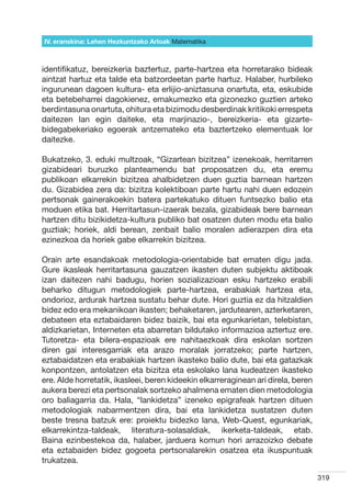 IV. eranskina: Lehen Hezkuntzako Arloak Hizkuntzak
                                        Matematika



identifikatuz, bereizkeria baztertuz, parte-hartzea eta horretarako bideak
aintzat hartuz eta talde eta batzordeetan parte hartuz. Halaber, hurbileko
ingurunean dagoen kultura- eta erlijio-aniztasuna onartuta, eta, eskubide
eta betebeharrei dagokienez, emakumezko eta gizonezko guztien arteko
berdintasuna onartuta, ohitura eta bizimodu desberdinak kritikoki errespeta
daitezen lan egin daiteke, eta marjinazio-, bereizkeria- eta gizarte-
bidegabekeriako egoerak antzemateko eta baztertzeko elementuak lor
daitezke.

Bukatzeko, 3. eduki multzoak, “Gizartean bizitzea” izenekoak, herritarren
gizabideari buruzko planteamendu bat proposatzen du, eta eremu
publikoan elkarrekin bizitzea ahalbidetzen duen guztia barnean hartzen
du. Gizabidea zera da: bizitza kolektiboan parte hartu nahi duen edozein
pertsonak gainerakoekin batera partekatuko dituen funtsezko balio eta
moduen etika bat. Herritartasun-izaerak bezala, gizabideak bere barnean
hartzen ditu bizikidetza-kultura publiko bat osatzen duten modu eta balio
guztiak; horiek, aldi berean, zenbait balio moralen adierazpen dira eta
ezinezkoa da horiek gabe elkarrekin bizitzea.

Orain arte esandakoak metodologia-orientabide bat ematen digu jada.
Gure ikasleak herritartasuna gauzatzen ikasten duten subjektu aktiboak
izan daitezen nahi badugu, horien sozializazioan esku hartzeko erabili
beharko ditugun metodologiek parte-hartzea, erabakiak hartzea eta,
ondorioz, ardurak hartzea sustatu behar dute. Hori guztia ez da hitzaldien
bidez edo era mekanikoan ikasten; behaketaren, jardutearen, azterketaren,
debateen eta eztabaidaren bidez baizik, bai eta egunkarietan, telebistan,
aldizkarietan, Interneten eta abarretan bildutako informazioa aztertuz ere.
Tutoretza- eta bilera-espazioak ere nahitaezkoak dira eskolan sortzen
diren gai interesgarriak eta arazo moralak jorratzeko; parte hartzen,
eztabaidatzen eta erabakiak hartzen ikasteko balio dute, bai eta gatazkak
konpontzen, antolatzen eta bizitza eta eskolako lana kudeatzen ikasteko
ere. Alde horretatik, ikasleei, beren kideekin elkarreraginean ari direla, beren
aukera berezi eta pertsonalak sortzeko ahalmena ematen dien metodologia
oro baliagarria da. Hala, “lankidetza” izeneko epigrafeak hartzen dituen
metodologiak nabarmentzen dira, bai eta lankidetza sustatzen duten
beste tresna batzuk ere: proiektu bidezko lana, Web-Quest, egunkariak,
elkarrekintza-taldeak, literatura-solasaldiak, ikerketa-taldeak, etab.
Baina ezinbestekoa da, halaber, jarduera komun hori arrazoizko debate
eta eztabaiden bidez gogoeta pertsonalarekin osatzea eta ikuspuntuak
trukatzea.

                                                                                   319
 