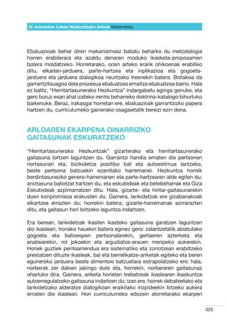 IV. eranskina: Lehen Hezkuntzako Arloak Hizkuntzak
                                        Matematika




Ebaluazioak behar diren mekanismoez baliatu beharko du metodologia
horren erabilerara eta azaldu denaren moduko ikasketa-proposamen
batera moldatzeko. Horretarako, orain arteko erarik ohikoenak erabiliko
ditu, elkarlan-jarduera, parte-hartzea eta inplikazioa eta gogoeta-
jarduera eta jarduera dialogikoa neurtzeko tresnekin batera. Bistakoa da
garrantzitsuagoa dela prozesua ebaluatzea emaitza ebaluatzea baino. Hala
ez balitz, “Herritartasunerako Hezkuntza” indargabetu egingo genuke, eta
gero buruz esan ahal izateko irentsi beharreko doktrina-katalogo bihurtuko
baikenuke. Beraz, irakasgai horretan ere, ebaluazioak garrantzizko papera
hartzen du, curriculumeko gainerako osagaietatik bereizi ezin dena.


ARLOAREN EKARPENA OINARRIZKO
GAITASUNAK ESKURATZEKO
“Herritartasunerako Hezkuntzak” gizarterako eta herritartasunerako
gaitasuna lortzen laguntzen du. Garrantzi handia ematen die pertsonen
nortasunari eta, bizikidetza positibo bat eta autoestimua lantzeko,
beste pertsona batzuekin ezarritako harremanei. Hezkuntza horrek
berdintasunezko genero-harremanen eta parte-hartzearen alde egiten du;
aniztasuna baliotzat hartzen du, eta eskubideak eta betebeharrak eta Giza
Eskubideak azpimarratzen ditu. Hala, gizarte- eta hiritar-gaitasunarekin
duen konpromisoa erakusten du. Gainera, lankidetzak ere gizabanakoak
elkartzea errazten du; horrekin batera, gizarte-harremanak sorrarazten
ditu, eta gaitasun hori lortzeko laguntza indartzen.

Era berean, lankidetzak ikasten ikasteko gaitasuna garatzen laguntzen
dio ikasleari, honako hauekin batera eginez gero: zalantzetatik abiatutako
gogoeta eta balioespen pertsonalarekin, gertaeren azterketa eta
analisiarekin, rol jokoekin eta argudiatze-arauen menpeko aukerekin.
Horiek guztiek pentsamendua era sistematiko eta zorrotzean erabiltzeko
prestatzen dituzte ikasleak, bai eta berrelikatze-ariketak egiteko eta beren
eguneroko jarduera beste dimentsio batzuetara estrapolatzeko ere; hala,
norberak zer dakien jakingo dute eta, horrekin, norberaren gaitasunaz
ohartuko dira. Gainera, ariketa horietan trebatzeak ikaslearen ikaskuntza
autoerregulatzeko gaitasuna indartzen du; izan ere, horrek debateetako eta
lankidetzako alderatze dialogikoan eraikitako irizpideekin lotzeko aukera
ematen dio ikasleari. Hori curriculumeko edozein alorretarako ekarpen

                                                                               320
 