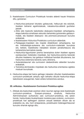 Dekretuaren atalak



3.- kastetxearen Curriculum Proiektuak honako alderdi hauek finkatuko
    I
    ditu, gutxienez:

    l  ezkuntza-jarduerari
      H                     lotutako gaitasunak, helburuak eta edukiak,
      ikasleen beharrei egokitutakoak, irakaskuntza-alderdi guztietan
      jasoak.
    l  iklo edo ikasturte bakoitzeko ebaluazio-irizpideen zehaztapena,
      Z
      etapa bakoitza amaitzean eskuratu beharreko gutxieneko gaitasun-
      mailak, eta ikasleen ebaluazio- eta promozio-prozesuari buruzko
      erabakiak.
    l kastetxearen Hizkuntza Proiektuko curriculum-alderdiak.
      I
    l  edagogia-irizpideen eta irizpide didaktikoen zehaztapena, bai
      P
      eta metodologia-aukerena eta curriculum-materialei buruzkoa
      ere, betiere, ikastetxeko irakasleen lanaren jarraikortasuna eta
      koherentzia bermatuta izanda.
    l  ezkuntza-laguntzaren premia berariazkoa duten ikasleen egoera
      H
      osotasunean tratatzeko irizpideak, bai hezkuntza-premia bereziak
      dituzten ikasleena, bai gaitasun indibidual handiak dituztenena, bai
      hezkuntza-sistemara berandu sartu direnena.
    l  ukerakotasunari eta curriculum desberdineko alderdiei buruzko
      A
      erabakiak.
    l  utoretza-ekintzarako irizpideak eta hezkuntza-orientazioa egiteko
      T
      moduari buruzkoak.

4.-  ezkuntza-etapa bat baino gehiago irakasten dituzten ikastetxeetako
    H
    curriculum-proiektuek zehaztu egin beharko dituzte hezkuntza-etapa
    bakoitzaren ezaugarriak, haien arteko koherentzia zainduz.


20. artikulua.- Ikastetxearen Curriculum Proiektua egitea

1.-  ikloak eta ikasturteak ezartzen diren neurrian egingo dute ikastetxeek
    Z
    curriculum-proiektua.      Ezarpen-prozesua      amaituta,    Hezkuntza
    Administrazioari aurkeztuko zaio curriculum-proiektua, eta azken
    horrek, hezkuntzako ikuskaritzaren txostena jaso ondoren, curriculum-
    proiektuak hari aplikagarri zaizkion arauak betetzen dituen ala ez
    erabakiko du, eta, horri erreparatuta, proiektuaren bideragarritasunari
    buruzko oharrak egingo ditu.



                                                                               33
 