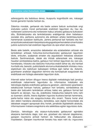 IV. eranskina: Lehen Hezkuntzako Arloak Hizkuntzak
                                        Matematika



adierazgarria eta baliotsua denez, ikuspuntu kognitibotik ere, irakasgai
honek garrantzi handia hartzen du.

Zalantza moralak, gertaerak eta beste aukera batzuk aurkezteak ongi
eratutako judizio moral pertsonalak eraikitzen laguntzen du; hau da,
norberaren autonomia eta norberaren kabuz aritzeko gaitasuna bultzatzen
ditu. Bizikidetzarako eta lankidetzarako erabilgarriak diren trebetasun
sozialak dira, pertsona autonomo eta aktiboen arteko berdintasunezko
harremanak sustatzen baitituzte. Jarrera pertsonal bat hartzeko eta hori
arrazoitzeko eskatzeak interpretazio eta gogoeta pertsonaletan oinarritutako
judizio autonomo bat eraikitzen laguntzen du epe ertain eta luzera.

Beste alde batetik, arrazoizko debateetan eta eztabaidetan aritzeak eta
lankidetzan aritzeak hizkuntza-komunikaziorako gaitasunari laguntzen
diote, entzuten, azalpenak ematen eta argudiatzen trebatzea eskatzen
baitute. Sentimenduak, ideiak eta iritziak adierazteak ere, irakasgai
hauetan ezinbestekoa baitira, gaitasun hori lortzen laguntzen du; izan ere,
horretarako, hitzezko eta idatzizko hizkuntza erabili behar da, eta hainbat
iturritatik eta, bereziki, publizitatetik eta komunikabideetatik iritsitako mezu
esplizituen eta inplizituen balioespen kritikoa egin behar da. Azkenik,
gizartearen analisiari dagozkion termino eta kontzeptuak ezagutzeak eta
erabiltzeak ere hiztegia aberasten laguntzen dute.

Interneti esker lortzen ditugun tresna digitalak metodologia bati jarraituz
erabiltzeak nabarmenki lagunduko du informazioa tratatzeko eta
teknologia digitala erabiltzeko gaitasuna garatzen. Jakintzaren gizartearen
eskakizunak kontuan hartuta, gaitasun hori lortzeko, ezinbestekoa da
beste alor batzuekin lankidetzan aritzea; batez ere, gaitasun formal bat
bakarrik ez denean, hau da, erabiltzeko trebakuntza bakarrik lortu nahi
ez duenean; aitzitik, tresna digitalen inguruko ikuskera berriak harremana,
parte-hartze irekia eta ezagutza-trukea ditu oinarri. Tresna horiei ahal
den etekin handiena ateratzeko, lankidetza, sare digital horizontalak eta
debateak osagarri aproposak dira; horiek, jarraibide digitaletatik abiatuta,
informazioaren trataera eraginkorra eta selektiboa egiten lagunduko dute.

Zientzia-, teknologia- eta osasun-kulturarako gaitasunari egindako
ekarpena bermatuta dago; izan ere, gizarteari eta naturari dagokienez,
garapen iraunkorra aintzat hartzen da helburuetan eta ebaluazio-
irizpideetan. Garapen iraunkorrak honako hau esan nahi du: ingurunera


                                                                                   321
 