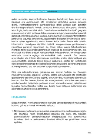 IV. eranskina: Lehen Hezkuntzako Arloak Hizkuntzak
                                        Matematika



aldez aurretiko kontzeptualizazio batekin hurbiltzea; hain zuzen ere,
ikasleari era autonomoan eta errespetuz jarduteko aukera emango
diona. Herritartasunerako ezinbestekoak diren zenbait alor gehitzen
ditu kontzeptualizazio horrek: osasuna, kontsumoa, ekoizpena, zientzia,
teknologia, balio sozialak etab. “Herritartasunerako Hezkuntzak” gogoeta
eta ekintzen arteko tentsioa dakar, eta natura-ingurunearekin harremanak
izateko beharrezkoa da hori; izan ere, harreman hori etengabe interpretatzen
jarraitzeko laguntza ematen du, gizabidezko balioetan oinarritutako esku-
hartze batera egokitutako eremu batean koka dadin. Beste alde batetik,
informazioa paradigma zientifiko batetik interpretatzeak pentsamendu
zientifikoa garatzen lagunduko du. Horri esker, arazo teknikoetarako
irtenbide teknikoak proposatzerakoan erabiliko da pentsamendu hori, eta,
teknikoak ez diren arazoei konponbideak bilatzerakoan, testuinguruaren
azterketa zorrotza egingo da erabakiak hartu aurretik. Era berean,
arrazoibidea eta iritzien elementuak azaltzeko analisi sistematikoak eta
elementuetatik abiatuta logika-legeen araberako osatze-lan sintetikoak
egiteak lagundu egingo die ikasleei eguneroko bizitzako egoera konplexuei
aurre egiten eta, oro har, arazoak konpontzeko prozesuan.

Giza eta arte-kulturarako gaitasuna ere aintzat hartzen da. Garapen
iraunkorra ikuspegi sozialetik ulertuta, sortze-lan kulturalak eta artistikoak
gogoetarako eta ekintzarako objektu bihurtzen dira, eta ondare baliotsutzat
hartzen dira. Era berean, kultura eta artea jarduteko eta hobetzeko eremu
ezin hobea dira balioei eta pertsona arteko komunikaziorako trebetasunei
buruzko hezkuntzarako; batez ere, beste herri batzuen kulturekiko eta
adierazpen artistikoekiko jarrerarako.


HELBURUAK

Etapa honetan, Herritartasunerako eta Giza Eskubideetarako Hezkuntzak
honako gaitasun hauek lortzea du helburu:

1.  orberaren nortasuna, ezaugarriak eta esperientzia pertsonalak ezagutu
   N
   eta onartzea, haien pribatutasun-espazioa eta guzti, eta, halaber,
   gainerakoekiko desberdintasunak errespetatzea eta autoestimua
   indartzea, bizitza pertsonaleko hainbat alderdiri era positiboan aurre
   egiteko.



                                                                                 322
 