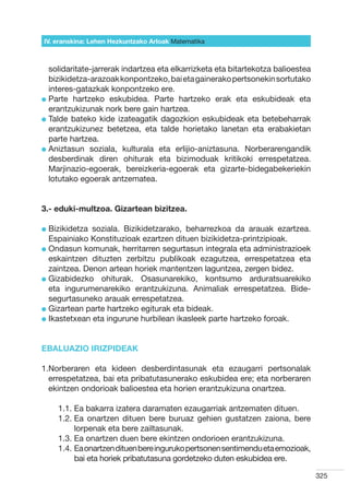 IV. eranskina: Lehen Hezkuntzako Arloak Hizkuntzak
                                        Matematika



  solidaritate-jarrerak indartzea eta elkarrizketa eta bitartekotza balioestea
  bizikidetza-arazoak konpontzeko, bai eta gainerako pertsonekin sortutako
  interes-gatazkak konpontzeko ere.
l  arte hartzeko eskubidea. Parte hartzeko erak eta eskubideak eta
  P
  erantzukizunak nork bere gain hartzea.
l  alde bateko kide izateagatik dagozkion eskubideak eta betebeharrak
  T
  erantzukizunez betetzea, eta talde horietako lanetan eta erabakietan
  parte hartzea.
l  niztasun soziala, kulturala eta erlijio-aniztasuna. Norberarengandik
  A
  desberdinak diren ohiturak eta bizimoduak kritikoki errespetatzea.
  Marjinazio-egoerak, bereizkeria-egoerak eta gizarte-bidegabekeriekin
  lotutako egoerak antzematea.


3.- eduki-multzoa. Gizartean bizitzea.

l  izikidetza
  B           soziala. Bizikidetzarako, beharrezkoa da arauak ezartzea.
  Espainiako Konstituzioak ezartzen dituen bizikidetza-printzipioak.
l  ndasun komunak, herritarren segurtasun integrala eta administrazioek
  O
  eskaintzen dituzten zerbitzu publikoak ezagutzea, errespetatzea eta
  zaintzea. Denon artean horiek mantentzen laguntzea, zergen bidez.
l  izabidezko ohiturak. Osasunarekiko, kontsumo arduratsuarekiko
  G
  eta ingurumenarekiko erantzukizuna. Animaliak errespetatzea. Bide-
  segurtasuneko arauak errespetatzea.
l  izartean parte hartzeko egiturak eta bideak.
  G
l kastetxean eta ingurune hurbilean ikasleek parte hartzeko foroak.
  I


EBALUAZIO IRIZPIDEAK

1. orberaren eta kideen desberdintasunak eta ezaugarri pertsonalak
  N
  errespetatzea, bai eta pribatutasunerako eskubidea ere; eta norberaren
  ekintzen ondorioak balioestea eta horien erantzukizuna onartzea.

     1.1.  a bakarra izatera daramaten ezaugarriak antzematen dituen.
          E
     1.2.  a onartzen dituen bere buruaz gehien gustatzen zaiona, bere
          E
          lorpenak eta bere zailtasunak.
     1.3.  a onartzen duen bere ekintzen ondorioen erantzukizuna.
          E
     1.4.  a onartzen dituen bere inguruko pertsonen sentimendu eta emozioak,
          E
          bai eta horiek pribatutasuna gordetzeko duten eskubidea ere.

                                                                                 325
 