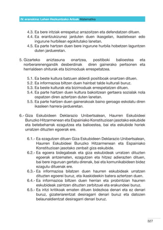 IV. eranskina: Lehen Hezkuntzako Arloak Hizkuntzak
                                        Matematika



    4.3. Ea bere iritziak errespetuz arrazoitzen eta defendatzen dituen.
    4.4.  a erantzukizunez jarduten duen ikasgelan, ikastetxean edo
         E
         ingurune hurbilean egokitutako lanetan.
    4.5.  a parte hartzen duen bere ingurune hurbila hobetzen laguntzen
         E
         duten jardueretan.

5.  izarteko
   G            aniztasuna      onartzea,  positiboki balioestea eta
   norberarenengandik desberdinak   diren gainerako pertsonen eta
   herrialdeen ohiturak eta bizimoduak errespetatzea.

    5.1. Ea beste kultura batzuen alderdi positiboak onartzen dituen.
    5.2. Ea informazioa biltzen duen hainbat talde kulturali buruz.
    5.3. Ea beste kulturak eta bizimoduak errespetatzen dituen.
    5.4.  a parte hartzen duen kultura bakoitzean gertaera sozialak nola
         E
         ospatzen diren aztertzen duten lanetan.
    5.5.  a parte hartzen duen gainerakoak baino geroago eskolatu diren
         E
         ikasleen harrera-jardueretan.

6.-  iza Eskubideen Deklarazio Unibertsalean, Haurren Eskubideei
    G
    Buruzko Hitzarmenean eta Espainiako Konstituzioan jasotako eskubide
    eta betebeharrak ezagutzea eta balioestea, bai eta eskubide horiek
    urratzen dituzten egoerak ere.

    6.1.-  a ezagutzen dituen Giza Eskubideen Deklarazio Unibertsalean,
          E
          Haurren Eskubideei Buruzko Hitzarmenean eta Espainiako
          Konstituzioan jasotako zenbait giza eskubide.
    6.2.-  a egoera bidegabeak eta giza eskubideak urratzen dituzten
          E
          egoerak antzematen, ezagutzen eta hitzez adierazten dituen,
          bai bere inguruan gertatu direnak, bai eta komunikabideen bidez
          ezagutu dituenak ere.
    6.3.-  a informazioa bilatzen duen haurren eskubideak urratzen
          E
          dituzten egoerei buruz, eta ikaskideekin batera aztertzen duen.
    6.4.-  a informazioa biltzen duen herrian eta probintzian haurren
          E
          eskubideak zaintzen dituzten zerbitzuei eta erakundeei buruz.
    6.5.-  a iritzi kritikoak ematen dituen bidezkoa denari eta ez denari
          E
          buruz, gizateriarentzat desiragarri denari buruz eta datozen
          belaunaldientzat desiragarri denari buruz.




                                                                             327
 