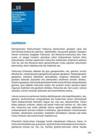 V. eranskina:
Derrigorrezko
Bigarren
Hezkuntzako
ikasgaiak

Euskara eta literatura,
gaztelania
eta literatura,
eta atzerriko hizkuntza




SARRERA
Derrigorrezko Hezkuntzaren helburua pertsonaren garapen osoa eta
harmonikoa lortzea da, jakintza-, afektibitate- eta gizarte-gaietan. Garapen
horren oinarrizko osagaiak hizkuntza- eta literatura-hezkuntza dira; hain
zuzen, bi osagai horiekin, gizartean nahiz norbanakoan lantzen diren
jardueretako hainbat esparrutan hizkuntza erabiltzeko ahalmena adierazi
nahi da, bai eta literatura-testu garrantzitsuak modu egokian irakurtzeko
beharrezko diren trebetasunak eta trebeziak ere.

Hizkuntza funtsezko alderdia da giza garapenerako, eta, gainera, funtzio
bikoitza du: norbanakoaren garapena eta gizarte-garapena. Norbanakoaren
garapena: pertsona bakoitzari pentsatzeko, ezagutza aldatzeko, bere
jarduera bereziak arautzeko eta adierazteko ahalmena ematen diolako.
Gizarte-garapena: hizkuntzak gizartearen bidez transmititzeaz eta gordetzeaz
gainera, giza taldeak hizkuntza ardatz eta euskarri duten jarduera baten
inguruan eraikitzen eta garatzen direlako. Hizkuntza da, hain zuzen, kultura
sortzeko, horren oinarriak ezartzeko eta transmititzeko tresna.

Lotura zuzena du pertsonen bizitza afektiboarekin eta kognitiboarekin, eta,
gainera, sentimenduen erregulatzaile eta ikaskuntza ororen (bizitzakoak
nahiz akademikoak) bitarteko nagusi da; izan ere, esperientziak, hitzen
bidez adierazi ondoren, aldatu eta beste maila bat hartzen du. Hori dela
eta, hizkuntza bat ondo jakiteak tresna egokiak izatea adierazten du
norbanakoaren barnera hobeto hurbiltzeko, gainerakoekin harremanetan
jartzeko, elkarbizitza arautzeko, besteekin lankidetzan aritzeko eta baita
modu kritikoan eta autonomoan ikasteko ere.

Oinarrizko Hezkuntzan irakasgai horiek irakastearen helburua, beraz, bi
hizkuntza ofizialetan eta, gutxienez, atzerriko hizkuntza batean komunikazio-
gaitasuna lortzea da; hau da, hainbat gizarte-eremutan behar bezala

                                                                                330
 
