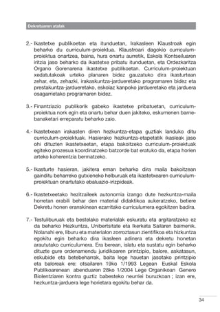 Dekretuaren atalak



2.- kastetxe publikoetan eta itunduetan, Irakasleen Klaustroak egin
    I
    beharko du curriculum-proiektua. Klaustroari dagokio curriculum-
    proiektua onartzea, baina, hura onartu aurretik, Eskola Kontseiluaren
    iritzia jaso beharko da ikastetxe pribatu itunduetan, eta Ordezkaritza
    Organo Gorenarena ikastetxe publikoetan. Curriculum-proiektuan
    xedatutakoak urteko planaren bidez gauzatuko dira ikasturtean
    zehar, eta, zehazki, irakaskuntza-jardueretako programaren bidez eta
    prestakuntza-jardueretako, eskolaz kanpoko jardueretako eta jarduera
    osagarrietako programaren bidez.

3.-  inantziazio publikorik gabeko ikastetxe pribatuetan, curriculum-
    F
    proiektua nork egin eta onartu behar duen jakiteko, eskumenen barne-
    banaketari erreparatu beharko zaio.

4.- kastetxean irakasten diren hezkuntza-etapa guztiak landuko ditu
    I
    curriculum-proiektuak. Hasierako hezkuntza-etapetatik ikasleak jaso
    ohi dituzten ikastetxeetan, etapa bakoitzeko curriculum-proiektuak
    egiteko prozesua koordinatzeko batzorde bat eratuko da, etapa horien
    arteko koherentzia bermatzeko.

5.- kasturte hasieran, jakitera eman beharko dira maila bakoitzean
    I
    gainditu beharreko gutxieneko helburuak eta ikastetxearen curriculum-
    proiektuan onartutako ebaluazio-irizpideak.

6.- kastetxeetako hezitzaileek autonomia izango dute hezkuntza-maila
    I
    horretan erabili behar den material didaktikoa aukeratzeko, betiere
    Dekretu honen eranskinean ezarritako curriculumera egokitzen badira.

7.-  estuliburuak eta bestelako materialak eskuratu eta argitaratzeko ez
    T
    da beharko Hezkuntza, Unibertsitate eta Ikerketa Sailaren baimenik.
    Nolanahi ere, liburu eta materialon zorroztasun zientifikoa eta hizkuntza
    egokitu egin beharko dira ikasleen adinera eta dekretu honetan
    araututako curriculumera. Era berean, islatu eta sustatu egin beharko
    dituzte gure ordenamendu juridikoaren printzipio, balore, askatasun,
    eskubide eta betebeharrak, baita lege hauetan jasotako printzipio
    eta baloreak ere: otsailaren 19ko 1/1993 Legean ―Euskal Eskola
    Publikoarenean― abenduaren 28ko 1/2004 Lege Organikoan ―Genero
    Biolentziaren kontra guztiz babesteko neurriei buruzkoan―; izan ere,
    hezkuntza-jarduera lege horietara egokitu behar da.


                                                                                34
 