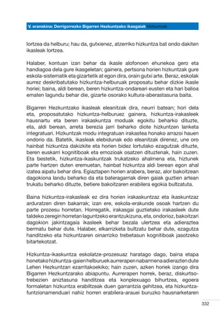 V. eranskina: Derrigorrezko Bigarren Hezkuntzako ikasgaiak Hizkuntzak



lortzea da helburu; hau da, gutxienez, atzerriko hizkuntza bat ondo dakiten
ikasleak lortzea.

Halaber, kontuan izan behar da ikasle alofonoen ehunekoa gero eta
handiagoa dela gure ikasgeletan; gainera, pertsona horien hizkuntzak gure
eskola-sistematik eta gizartetik at egon dira, orain gutxi arte. Beraz, eskolak
aurrez deskribatutako hizkuntza-helburuak proposatu behar dizkie ikasle
horiei; baina, aldi berean, beren hizkuntza-ondareari eusten eta hari balioa
ematen lagundu behar die, gizarte osorako kultura-aberastasuna baita.

Bigarren Hezkuntzako ikasleak eleanitzak dira, neurri batean; hori dela
eta, proposatutako hizkuntza-helburuez gainera, hizkuntza-irakasleek
hausnartu eta beren irakaskuntza moduak egokitu beharko dituzte,
eta, aldi berean, arreta berezia jarri beharko diote hizkuntzen lanketa
integratuari. Hizkuntzak modu integratuan irakastea honako arrazoi hauen
ondorio da. Batetik, ikasleak elebidunak edo eleanitzak direnez, une oro
hainbat hizkuntza dakizkite eta horien bidez lortutako ezagutzak dituzte,
beren euskarri kognitiboak eta emozioak osatzen dituztenak, hain zuzen.
Eta bestetik, hizkuntza-ikaskuntzak trukatzeko ahalmena eta, hiztunek
parte hartzen duten eremuetan, hainbat hizkuntza aldi berean egon ahal
izatea aipatu behar dira. Egiaztapen horien arabera, beraz, alor bakoitzean
dagokiona landu beharko da eta bateragarriak diren gaiak guztien artean
trukatu beharko dituzte, betiere bakoitzaren erabilera egokia bultzatuta.

Baina hizkuntza-irakasleak ez dira horien irakaskuntzaz eta ikaskuntzaz
arduratzen diren bakarrak; izan ere, eskola-erakunde osoak hartzen du
parte prozesu horretan. Horregatik, irakasgai guztietako irakasleek dute
taldeko zeregin horretan laguntzeko erantzukizuna, eta, ondorioz, bakoitzari
dagokion jakintzagaia ikasleek behar bezala ulertzea eta adieraztea
bermatu behar dute. Halaber, elkarrizketa bultzatu behar dute, ezagutza
handitzeko eta hizkuntzaren oinarrizko trebetasun kognitiboak jasotzeko
bitartekotzat.

Hizkuntza-ikaskuntza eskolatze-prozesuaz haratago dago, baina etapa
honetako hizkuntza-gaien helburuek aurrerapen nabarmena adierazten dute
Lehen Hezkuntzan ezarritakoekiko; hain zuzen, azken horiek izango dira
Bigarren Hezkuntzarako abiapuntu. Aurrerapen horrek, beraz, diskurtso-
trebezien aniztasuna handitzea eta konplexuago bihurtzea, egoera
formaletan hizkuntza erabiltzeak duen garrantzia gehitzea, eta hizkuntza-
funtzionamenduari nahiz horren erabilera-arauei buruzko hausnarketaren

                                                                                  332
 