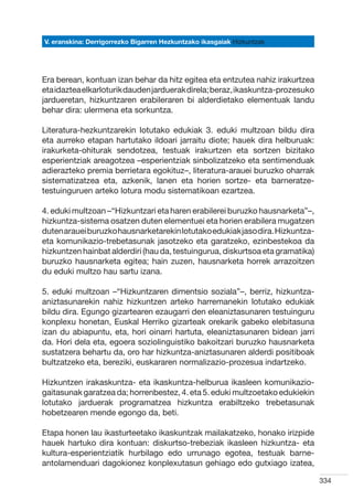 V. eranskina: Derrigorrezko Bigarren Hezkuntzako ikasgaiak Hizkuntzak




Era berean, kontuan izan behar da hitz egitea eta entzutea nahiz irakurtzea
eta idaztea elkarloturik dauden jarduerak direla; beraz, ikaskuntza-prozesuko
jardueretan, hizkuntzaren erabileraren bi alderdietako elementuak landu
behar dira: ulermena eta sorkuntza.

Literatura-hezkuntzarekin lotutako edukiak 3. eduki multzoan bildu dira
eta aurreko etapan hartutako ildoari jarraitu diote; hauek dira helburuak:
irakurketa-ohiturak sendotzea, testuak irakurtzen eta sortzen bizitako
esperientziak areagotzea –esperientziak sinbolizatzeko eta sentimenduak
adierazteko premia berrietara egokituz–, literatura-arauei buruzko oharrak
sistematizatzea eta, azkenik, lanen eta horien sortze- eta barneratze-
testuinguruen arteko lotura modu sistematikoan ezartzea.

4. eduki multzoan –“Hizkuntzari eta haren erabilerei buruzko hausnarketa”–,
hizkuntza-sistema osatzen duten elementuei eta horien erabilera mugatzen
duten arauei buruzko hausnarketarekin lotutako edukiak jaso dira. Hizkuntza-
eta komunikazio-trebetasunak jasotzeko eta garatzeko, ezinbestekoa da
hizkuntzen hainbat alderdiri (hau da, testuingurua, diskurtsoa eta gramatika)
buruzko hausnarketa egitea; hain zuzen, hausnarketa horrek arrazoitzen
du eduki multzo hau sartu izana.

5. eduki multzoan –“Hizkuntzaren dimentsio soziala”–, berriz, hizkuntza-
aniztasunarekin nahiz hizkuntzen arteko harremanekin lotutako edukiak
bildu dira. Egungo gizartearen ezaugarri den eleaniztasunaren testuinguru
konplexu honetan, Euskal Herriko gizarteak orekarik gabeko elebitasuna
izan du abiapuntu, eta, hori oinarri hartuta, eleaniztasunaren bidean jarri
da. Hori dela eta, egoera soziolinguistiko bakoitzari buruzko hausnarketa
sustatzera behartu da, oro har hizkuntza-aniztasunaren alderdi positiboak
bultzatzeko eta, bereziki, euskararen normalizazio-prozesua indartzeko.

Hizkuntzen irakaskuntza- eta ikaskuntza-helburua ikasleen komunikazio-
gaitasunak garatzea da; horrenbestez, 4. eta 5. eduki multzoetako edukiekin
lotutako jarduerak programatzea hizkuntza erabiltzeko trebetasunak
hobetzearen mende egongo da, beti.

Etapa honen lau ikasturteetako ikaskuntzak mailakatzeko, honako irizpide
hauek hartuko dira kontuan: diskurtso-trebeziak ikasleen hizkuntza- eta
kultura-esperientziatik hurbilago edo urrunago egotea, testuak barne-
antolamenduari dagokionez konplexutasun gehiago edo gutxiago izatea,

                                                                                334
 
