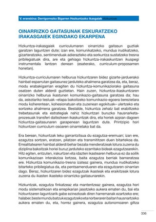 V. eranskina: Derrigorrezko Bigarren Hezkuntzako ikasgaiak Hizkuntzak



OINARRIZKO GAITASUNAK ESKURATZEKO
IRAKASGAIEK EGINDAKO EKARPENA
Hizkuntza-irakasgaiek curriculumaren oinarrizko gaitasun guztiak
garatzen laguntzen dute; izan ere, komunikatzeko, mundua irudikatzeko,
gizarteratzeko, sentimenduak adierazteko eta sorkuntza sustatzeko tresna
pribilegiatuak dira, are eta gehiago hizkuntza-irakaskuntzen ikuspegi
instrumentala lantzen denean (esaterako, curriculum-proposamen
honetan).

Hizkuntza-curriculumaren helburua hizkuntzaren bidez gizarte-jarduerako
hainbat esparrutan gaitasunez jarduteko ahalmena garatzea da, eta, beraz,
modu erabakigarrian eragiten du hizkuntza-komunikaziorako gaitasuna
osatzen duten alderdi guztietan. Hain zuzen, hizkuntza-ikaskuntzaren
oinarrizko helburua ikastunen komunikazio-gaitasuna garatzea da; hau
da, askotariko testuak –etapa bakoitzeko komunikazio-egoera berezietara
modu koherentean, kohesionatuan eta zuzenean egokituak– ulertzeko eta
sortzeko ahalmena garatzea. Bestalde, hizkuntza zehatz bat erabiltzeko
trebetasunak eta estrategiak nahiz hizkuntzari buruzko hausnarketa-
prozesuak transferi daitezkeen ikaskuntzak dira, eta horiek azpian dagoen
hizkuntza-gaitasunaren garapenean laguntzen dute. Printzipio hori
hizkuntzen curriculum osoaren oinarrietako bat da.

Era berean, hizkuntzak leku garrantzitsua du ezagutza-eremuan; izan ere,
ezagutza sortzen, eratzen, pilatzen eta transmititzen duen bitartekoa da.
Errealitatearen hainbat alderdi behar bezala menderatzeak lotura zuzena du
diziplina bakoitzak horiei buruz jarduteko ezarritako bideak ezagutzearekin.
Hitz egiten, entzuten, irakurtzen eta idazten ikastearen helburua ez da soilik
komunikazioan interakzioa lortzea, baita ezagutza berriak barneratzea
ere. Hizkuntza komunikazio-tresna izateaz gainera, mundua irudikatzeko
bitarteko pribilegiatua da, eta pentsamenduaren eta ezagutzaren oinarrian
dago. Beraz, hizkuntzaren bidez ezagutzak ikasteak eta eraikitzeak lotura
zuzena du ikasten ikasteko oinarrizko gaitasunarekin.

Hizkuntzak, ezagutza finkatzeaz eta mantentzeaz gainera, ezagutza hori
modu sistematikoan eta errepikarian jasotzeko aukera ematen du, bai eta
hizkuntzaren laguntzarik gabe ezinezkoak diren harremanak ezartzeko ere;
halaber, beste mundu batzuk ezagutzeko eta norberaren baitan hausnartzeko
aukera ematen du, eta, horrez gainera, ezagutza autonomoaren giltza

                                                                                 336
 