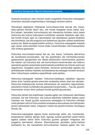 V. eranskina: Derrigorrezko Bigarren Hezkuntzako ikasgaiak Hizkuntzak



idazketa-prozesuan esku hartzen duten eragiketak (hizkuntza-irakasgaien
oinarrizko edukiak) eraginkortasun handiagoz landuko baitira.

Teknologia digitalaren bilakaerak komunikazio-bide berriak eta, beraz,
testu-genero berriak ekarri ditu, eta horiek ikasgelan landu behar dira.
Era berean, benetako komunikazioa eta interakzioa lortzeko nahiz beste
hizkuntza eta kultura batzuetara hurbiltzeko aukerak biderkatu egin dira,
eta horrek erraztu egin du irakurketaren eta idazketaren gizarte-erabilera
eta lankidetza, bai eta ezagutza era bateratuan (guztien artean) eraikitzeko
aukera ere. Beste ikuspegi batetik aztertuz, hizkuntza-irakasgaiek mesede
egin behar diote bitarteko horien bidez transmititutako informazioarekiko
iritzi kritikoa garatzeari.

Hizkuntza komunikazio-tresna bat da, eta, beraz, funtsezko elementua
da sozializazio-prozesuetan, bai eta gizarterako eta herritartasunerako
gaitasunaren garapenean ere. Beste pertsonekin harremanetan jasotzen
eta ikasten da hizkuntza bat, eta komunikazio-harremanetan eta helburu
askotariko gizarte-jardueretan parte hartzeko erabiltzen da. Eskola-eremuari
dagokionez, ikasgelan parte hartzeko, harreman pertsonalak egiteko eta
lankidetzaren bitartez ikasteko ezinbestekoa da irakasgai horietan landuko
diren hizkuntzaren erabilera espezifikoak ondo jakitea.

Hizkuntza-irakasgaiek ikasleen hizkuntza-katalogoa zabaltzen lagundu
behar dute, hainbat gizarte-eremutan arrakastaz jokatu ahal izan dezaten.
Hizkuntza-trebetasunak lantzea beharrezkoa da esanahia negoziatzeko,
askotariko iritziak hurbiltzeko eta gatazkak konpontzeko...; hau da, gizarte-
harremanen oinarri diren jarduera horiek guztiak gauzatzeko.

Hizkuntza zehatz bat erabiltzeak mesede egiten dio norberaren identitatea
sortzeari, bai eta hizkuntza- eta kultura-identitate kolektibo batean parte
hartzeari ere. Ikasle guztiek autonomia erkidegoko bi hizkuntza ofizialak
ondo jakiteari nahiz bi hizkuntzekiko errespetua eta euskara normalizatzeko
jarrera adierazteari esker, integrazio hobea eta gizarte-kohesio handiagoa
lortuko da.

Hizkuntza-irakasgaiek egoera horiei erantzungo diete, eta, horretarako,
proposamen berezia egingo dute, egungo euskal gizartean parte-hartze
egokia izateko behar diren hizkuntza guztien garapen integratua eta
osagarria bermatuko dituena. Eleaniztasunak gizarteko parte-hartzea
bultzatzen du, eta nazioarteko komunikazioari mesede egiten dio; hau

                                                                                338
 