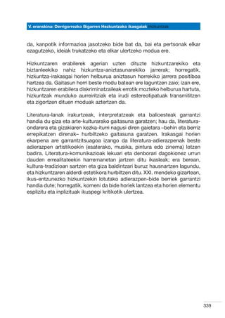 V. eranskina: Derrigorrezko Bigarren Hezkuntzako ikasgaiak Hizkuntzak



da, kanpotik informazioa jasotzeko bide bat da, bai eta pertsonak elkar
ezagutzeko, ideiak trukatzeko eta elkar ulertzeko modua ere.

Hizkuntzaren erabilerek agerian uzten dituzte hizkuntzarekiko eta
biztanleekiko nahiz hizkuntza-aniztasunarekiko jarrerak; horregatik,
hizkuntza-irakasgai horien helburua aniztasun horrekiko jarrera positiboa
hartzea da. Gaitasun horri beste modu batean ere laguntzen zaio; izan ere,
hizkuntzaren erabilera diskriminatzaileak errotik mozteko helburua hartuta,
hizkuntzak munduko aurreiritziak eta irudi estereotipatuak transmititzen
eta zigortzen dituen moduak aztertzen da.

Literatura-lanak irakurtzeak, interpretatzeak eta balioesteak garrantzi
handia du giza eta arte-kulturarako gaitasuna garatzen; hau da, literatura-
ondarera eta gizakiaren kezka-iturri nagusi diren gaietara –behin eta berriz
errepikatzen direnak– hurbiltzeko gaitasuna garatzen. Irakasgai horien
ekarpena are garrantzitsuagoa izango da literatura-adierazpenak beste
adierazpen artistikoekin (esaterako, musika, pintura edo zinema) lotzen
badira. Literatura-komunikazioak lekuari eta denborari dagokionez urrun
dauden errealitateekin harremanetan jartzen ditu ikasleak; era berean,
kultura-tradizioan sartzen eta giza baldintzari buruz hausnartzen lagundu,
eta hizkuntzaren alderdi estetikora hurbiltzen ditu. XXI. mendeko gizartean,
ikus-entzunezko hizkuntzekin lotutako adierazpen-bide berriek garrantzi
handia dute; horregatik, komeni da bide horiek lantzea eta horien elementu
esplizitu eta inplizituak ikuspegi kritikotik ulertzea.




                                                                               339
 