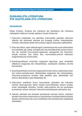 V. eranskina: Derrigorrezko Bigarren Hezkuntzako ikasgaiak Hizkuntzak



EUSKARA ETA LITERATURA
ETA GAZTELANIA ETA LITERATURA

HELBURUAK

Etapa honetan, Euskara eta Literatura eta Gaztelania eta Literatura
irakasgaien helburua honako gaitasun hauek lortzea da:  

1.  izkuntza erabiltzeko era askotako eremuetatik jasotako diskurtso
   H
   idatziak eta ahozkoak ulertzea eta ikuspegi kritikoz interpretatzea,
   horietan ulertutakoa beste komunikazio-egoera batzuetan aplikatzeko.

2.  hoz eta idatziz, esan-idatziak egoki, koherentziaz eta zuzen adierazteko
   A
   eta solasteko gai izatea, errespetuzko eta lankidetzarako jarrera hartuz;
   hau da, hainbat komunikazio-egoeraren ezaugarriak eta hizkuntza-
   arauak kontuan izan behar dira, komunikazio-premia bakoitzari
   eraginkortasunez erantzuteko.

3.  oziolinguistikaren oinarrizko ezagutzen laguntzaz, gure errealitate
   S
   elebiduna ezagutzea eta interpretatzea, euskararen erabilera arrunta
   bermatzeko.

4.  oziolinguistikako oinarrizko ezagutzak kontuan hartuz, eleaniztasunaren
   S
   eta kultura-aniztasunaren dibertsitatea ezagutzea eta interpretatzea,
   hizkuntza-aniztasuna lortzeko bide positibo gisa; dibertsitate hori
   kultura-aberastasun gisa balioetsiko da.

5.  izkuntzen erabilerari buruz hausnartzea, gizarteko eta kulturako
   H
   hainbat testuingurutan behar bezala komunikatzeko aukera ematen
   duten estrategiak hartzeko; horrela, balio-judizioa eta era guztietako
   aurreiritziak sortzen dituzten hizkuntza-estereotipoak saihestuko dira.

6.  estuak ulertzeko eta sortzeko prozedurak kontuan hartuz, erlazioan
   T
   dauden hizkuntzen sistemei buruz hausnartzea, horietako bakoitza behar
   bezala, koherentziaz eta zuzen erabiltzeko eta transferentzia negatiboak
   saihesteko.




                                                                                340
 