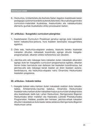 Dekretuaren atalak



8.-  ezkuntza, Unibertsitate eta Ikerketa Sailari dagokio ikastetxeek beren
    H
    pedagogia-autonomia erabiliz aukeratutako testu-liburuak eta gainerako
    curriculum-materialak ikuskatzea, ikaskuntzako eta irakaskuntzako
    elementu guztiak ikuskatzeko ohiko prozesuaren baitan.


21. artikulua.- Ikasgelako curriculum-plangintza

1.- kastetxearen Curriculum Proiektuari jarraituz egingo dute irakasleek
    I
    beren irakaskuntza-jarduna, hura ikasleen berariazko ezaugarrietara
    egokituz.

2.-  iklo edo, hezkuntza-etaparen arabera, ikasturte bereko ikasketak
    Z
    irakasten dituzten irakasleek koordinatu egingo dituzte ikasgela-
    programazioak, elkarren arteko koherentzia izan dezaten.

3.-  akintza-arlo edo irakasgai bera irakasten duten irakasleek elkarrekin
    J
    egingo dute lan ikasgelako curriculum-programazioa egiteko, elkarlan
    horren bidez bermatuta izan daitezen bai ikasketen koordinazioa, bai
    jakintza-arlo edo irakasgai berak ikasten ari diren ikasleen aukera-
    berdintasuna, eta hezkuntza-etapako nahiz Oinarrizko Hezkuntzako
    ikasketen progresioa.


22. artikulua.- Irakasle-taldea

1.- kasgela batean esku-hartzen duten irakasleek osatzen dute irakasle-
    I
    taldea. Antolamendu-neurriez baliatuz, Oinarrizko Hezkuntzako
    ikasletan esku hartzen duten irakasleen kopurua murrizten ahaleginduko
    dira ikastetxeak; batik bat, Lehen Hezkuntzan, Derrigorrezko Bigarren
    Hezkuntzako lehen mailetan eta Hasierako Lanbide Prestakuntzako
    Programetan. Halaber, posible den heinean, jakintza-arloak irakasten
    dituzten irakasleek ez dute ikasle-taldez aldatuko Derrigorrezko Bigarren
    Hezkuntzan zehar.




                                                                                35
 