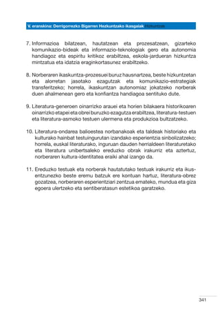 V. eranskina: Derrigorrezko Bigarren Hezkuntzako ikasgaiak Hizkuntzak



7. nformazioa bilatzean, hautatzean eta prozesatzean, gizarteko
   I
   komunikazio-bideak eta informazio-teknologiak gero eta autonomia
   handiagoz eta espiritu kritikoz erabiltzea, eskola-jardueran hizkuntza
   mintzatua eta idatzia eraginkortasunez erabiltzeko.

8.  orberaren ikaskuntza-prozesuei buruz hausnartzea, beste hizkuntzetan
   N
   eta alorretan jasotako ezagutzak eta komunikazio-estrategiak
   transferitzeko; horrela, ikaskuntzan autonomiaz jokatzeko norberak
   duen ahalmenean gero eta konfiantza handiagoa sentituko dute.

9.  iteratura-generoen oinarrizko arauei eta horien bilakaera historikoaren
   L
   oinarrizko etapei eta obrei buruzko ezagutza erabiltzea, literatura-testuen
   eta literatura-asmoko testuen ulermena eta produkzioa bultzatzeko.

10.  iteratura-ondarea balioestea norbanakoak eta taldeak historiako eta
    L
    kulturako hainbat testuingurutan izandako esperientzia sinbolizatzeko;
    horrela, euskal literaturako, inguruan dauden herrialdeen literaturetako
    eta literatura unibertsaleko ereduzko obrak irakurriz eta aztertuz,
    norberaren kultura-identitatea eraiki ahal izango da.

11.  reduzko testuak eta norberak hautatutako testuak irakurriz eta ikus-
    E
    entzunezko beste eremu batzuk ere kontuan hartuz, literatura-obrez
    gozatzea, norberaren esperientziari zentzua emateko, mundua eta giza
    egoera ulertzeko eta sentiberatasun estetikoa garatzeko.




                                                                                 341
 