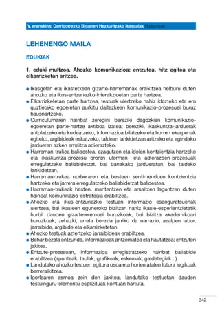 V. eranskina: Derrigorrezko Bigarren Hezkuntzako ikasgaiak Hizkuntzak



LEHENENGO MAILA
Edukiak

1. eduki multzoa. Ahozko komunikazioa: entzutea, hitz egitea eta
elkarrizketan aritzea.

l kasgelan
  I           eta ikastetxean gizarte-harremanak eraikitzea helburu duten
  ahozko eta ikus-entzunezko interakzioetan parte hartzea.
l  lkarrizketetan parte hartzea, testuak ulertzeko nahiz idazteko eta era
  E
  guztietako egoeretan aurkitu daitezkeen komunikazio-prozesuei buruz
  hausnartzeko.
l  urriculumaren hainbat zeregini bereziki dagozkien komunikazio-
  C
  egoeretan parte-hartze aktiboa izatea; bereziki, ikaskuntza-jarduerak
  antolatzeko eta kudeatzeko, informazioa bilatzeko eta horren ekarpenak
  egiteko, argibideak eskatzeko, taldean lankidetzan aritzeko eta egindako
  jardueren azken emaitza adierazteko.
l  arreman-trukea balioestea, ezagutzen eta ideien kontzientzia hartzeko
  H
  eta ikaskuntza-prozesu ororen ulermen- eta adierazpen-prozesuak
  erregulatzeko baliabidetzat, bai banakako jardueratan, bai taldeko
  lankidetzan.
l  arreman-trukea norberaren eta besteen sentimenduen kontzientzia
  H
  hartzeko eta jarrera erregulatzeko baliabidetzat balioestea.
l  arreman-trukeak hasten, mantentzen eta amaitzen laguntzen duten
  H
  hainbat komunikazio-estrategia erabiltzea.
l  hozko eta ikus-entzunezko testuen informazio esanguratsuenak
  A
  ulertzea, bai ikasleen eguneroko bizitzari nahiz ikasle-esperientzietatik
  hurbil dauden gizarte-eremuei buruzkoak, bai bizitza akademikoari
  buruzkoak; zehazki, arreta berezia jarriko da narrazio, azalpen labur,
  jarraibide, argibide eta elkarrizketetan.  
l  hozko testuak aztertzeko jarraibideak erabiltzea.
  A
l  ehar bezala entzunda, informazioak antzematea eta hautatzea; entzuten
  B
  jakitea.
l  ntzute-prozesuan, informazioa erregistratzeko hainbat baliabide
  E
  erabiltzea (apunteak, taulak, grafikoak, eskemak, galdetegiak...).
l  andutako ahozko testuen egitura osoa eta horien atalen lotura logikoak
  L
  berreraikitzea.
l gorlearen asmoa zein den jakitea, landutako testuetan dauden
  I
  testuinguru-elementu esplizituak kontuan hartuta.


                                                                              342
 