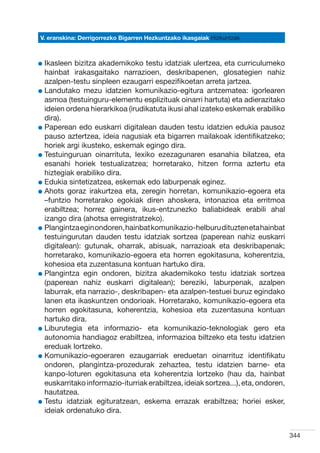 V. eranskina: Derrigorrezko Bigarren Hezkuntzako ikasgaiak Hizkuntzak



l kasleen
  I         bizitza akademikoko testu idatziak ulertzea, eta curriculumeko
  hainbat irakasgaitako narrazioen, deskribapenen, glosategien nahiz
  azalpen-testu sinpleen ezaugarri espezifikoetan arreta jartzea.
l  andutako mezu idatzien komunikazio-egitura antzematea: igorlearen
  L
  asmoa (testuinguru-elementu esplizituak oinarri hartuta) eta adierazitako
  ideien ordena hierarkikoa (irudikatuta ikusi ahal izateko eskemak erabiliko
  dira).
l  aperean edo euskarri digitalean dauden testu idatzien edukia pausoz
  P
  pauso aztertzea, ideia nagusiak eta bigarren mailakoak identifikatzeko;
  horiek argi ikusteko, eskemak egingo dira.
l  estuinguruan oinarrituta, lexiko ezezagunaren esanahia bilatzea, eta
  T
  esanahi horiek testualizatzea; horretarako, hitzen forma aztertu eta
  hiztegiak erabiliko dira.
l  dukia sintetizatzea, eskemak edo laburpenak eginez.
  E
l  hots goraz irakurtzea eta, zeregin horretan, komunikazio-egoera eta
  A
  –funtzio horretarako egokiak diren ahoskera, intonazioa eta erritmoa
  erabiltzea; horrez gainera, ikus-entzunezko baliabideak erabili ahal
  izango dira (ahotsa erregistratzeko).
l  langintza egin ondoren, hainbat komunikazio-helburu dituzten eta hainbat
  P
  testuingurutan dauden testu idatziak sortzea (paperean nahiz euskarri
  digitalean): gutunak, oharrak, abisuak, narrazioak eta deskribapenak;
  horretarako, komunikazio-egoera eta horren egokitasuna, koherentzia,
  kohesioa eta zuzentasuna kontuan hartuko dira.
l  langintza egin ondoren, bizitza akademikoko testu idatziak sortzea
  P
  (paperean nahiz euskarri digitalean); bereziki, laburpenak, azalpen
  laburrak, eta narrazio-, deskribapen- eta azalpen-testuei buruz egindako
  lanen eta ikaskuntzen ondorioak. Horretarako, komunikazio-egoera eta
  horren egokitasuna, koherentzia, kohesioa eta zuzentasuna kontuan
  hartuko dira.
l  iburutegia eta informazio- eta komunikazio-teknologiak gero eta
  L
  autonomia handiagoz erabiltzea, informazioa biltzeko eta testu idatzien
  ereduak lortzeko.
l  omunikazio-egoeraren ezaugarriak ereduetan oinarrituz identifikatu
  K
  ondoren, plangintza-prozedurak zehaztea, testu idatzien barne- eta
  kanpo-loturen egokitasuna eta koherentzia lortzeko (hau da, hainbat
  euskarritako informazio-iturriak erabiltzea, ideiak sortzea...), eta, ondoren,
  hautatzea.
l  estu idatziak egituratzean, eskema errazak erabiltzea; horiei esker,
  T
  ideiak ordenatuko dira.


                                                                                   344
 